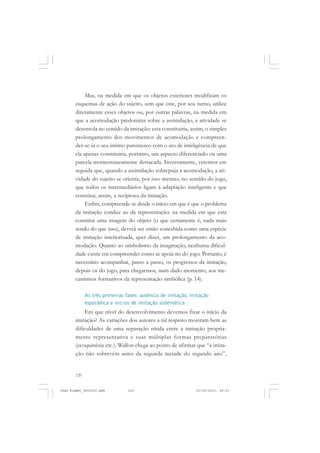 120
Mas, na medida em que os objetos exteriores modificam os
esquemas de ação do sujeito, sem que este, por seu turno, utilize
diretamente esses objetos ou, por outras palavras, na medida em
que a acomodação predomina sobre a assimilação, a atividade se
desenrola no sentido da imitação: esta constituiria, assim, o simples
prolongamento dos movimentos de acomodação e compreen-
der-se-ia o seu íntimo parentesco com o ato de inteligência de que
ela apenas constituiria, portanto, um aspecto diferenciado ou uma
parcela momentaneamente destacada. Inversamente, veremos em
seguida que, quando a assimilação sobrepuja a acomodação, a ati-
vidade do sujeito se orienta, por isso mesmo, no sentido do jogo,
que todos os intermediários ligam à adaptação inteligente e que
constitui, assim, a recíproca da imitação.
Enfim, compreende-se desde o início em que é que o problema
da imitação conduz ao da representação: na medida em que esta
constitui uma imagem do objeto (o que certamente é, nada mais
sendo do que isso), deverá ser então concebida como uma espécie
de imitação interiorizada, quer dizer, um prolongamento da aco-
modação. Quanto ao simbolismo da imaginação, nenhuma dificul-
dade existe em compreender como se apoia no do jogo. Portanto, é
necessário acompanhar, passo a passo, os progressos da imitação,
depois os do jogo, para chegarmos, num dado momento, aos me-
canismos formativos da representação simbólica (p. 14).
As três primeiras fases: ausência de imitação, imitação
esporádica e inícios de imitação sistemática
Em que nível do desenvolvimento devemos fixar o início da
imitação? As variações dos autores a tal respeito mostram bem as
dificuldades de uma separação nítida entre a imitação propria-
mente representativa e suas múltiplas formas preparatórias
(ecoquinésia etc.). Wallon chega ao ponto de afirmar que “a imita-
ção não sobrevém antes da segunda metade do segundo ano”,
Jean Piaget_fev2010.pmd 21/10/2010, 09:33120
 