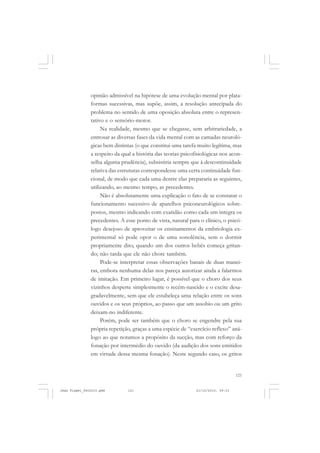 121
opinião admissível na hipótese de uma evolução mental por plata-
formas sucessivas, mas supõe, assim, a resolução antecipada do
problema no sentido de uma oposição absoluta entre o represen-
tativo e o sensório-motor.
Na realidade, mesmo que se chegasse, sem arbitrariedade, a
entrosar as diversas fases da vida mental com as camadas neuroló-
gicas bem distintas (o que constitui uma tarefa muito legítima, mas
a respeito da qual a história das teorias psicofisiológicas nos acon-
selha alguma prudência), subsistiria sempre que à descontinuidade
relativa das estruturas correspondesse uma certa continuidade fun-
cional, de modo que cada uma dentre elas prepararia as seguintes,
utilizando, ao mesmo tempo, as precedentes.
Não é absolutamente uma explicação o fato de se constatar o
funcionamento sucessivo de aparelhos psiconeurológicos sobre-
postos, mesmo indicando com exatidão como cada um integra os
precedentes. A esse ponto de vista, natural para o clínico, o psicó-
logo desejoso de aproveitar os ensinamentos da embriologia ex-
perimental só pode opor o de uma sonolência, sem o dormir
propriamente dito, quando um dos outros bebês começa gritan-
do; não tarda que ele não chore também.
Pode-se interpretar essas observações banais de duas manei-
ras, embora nenhuma delas nos pareça autorizar ainda a falarmos
de imitação. Em primeiro lugar, é possível que o choro dos seus
vizinhos desperte simplesmente o recém-nascido e o excite desa-
gradavelmente, sem que ele estabeleça uma relação entre os sons
ouvidos e os seus próprios, ao passo que um assobio ou um grito
deixam-no indiferente.
Porém, pode ser também que o choro se engendre pela sua
própria repetição, graças a uma espécie de “exercício reflexo” aná-
logo ao que notamos a propósito da sucção, mas com reforço da
fonação por intermédio do ouvido (da audição dos sons emitidos
em virtude dessa mesma fonação). Neste segundo caso, os gritos
Jean Piaget_fev2010.pmd 21/10/2010, 09:33121
 