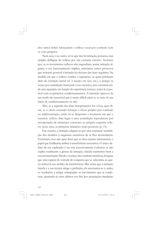 122
dos outros bebês reforçariam o reflexo vocal por confusão com
os sons próprios.
Num caso e no outro, vê-se que não há imitação, portanto, mas
simples deflagrar do reflexo por um excitante externo. Acontece
que, se os mecanismos reflexos não engendram, assim, imitação al-
guma, o seu funcionamento implica, entretanto, certos processos
que tornarão possível a imitação no decurso das fases seguintes. Na
medida em que o reflexo conduz a repetições, as quais perduram
além da excitação inicial (cf. a sucção em seco etc.), é porque se
exerce por assimilação funcional e esse exercício, sem constituir ain-
da uma aquisição em função da experiência exterior, torna-la-á pos-
sível com os primeiros condicionamentos. A transição opera-se de
um modo tão insensível que é muito difícil saber se se trata de um
início de condicionamento ou não.
Mas, se a segunda das duas interpretações for a boa, quer di-
zer, se o choro escutado reforçar o choro próprio por confusão
ou indiferenciação, então vê-se despontar o momento em que o
exercício reflexo dará lugar a uma assimilação reprodutora por
incorporação de elementos exteriores ao próprio esquema refle-
xo: nesse caso, as primeiras imitações serão possíveis (p. 15).
Em resumo, a imitação adquire-se por uma constante assimila-
ção dos modelos a esquemas suscetíveis de se lhes acomodarem.
Entretanto, isso não quer dizer que se deva rejeitar inteiramente o
papel que Guillaume atribui à transferência associativa. O único de-
feito da sua explicação é ser esta excessivamente exclusiva: se não
explica totalmente a gênese da imitação, elucida muitíssimo bem a
sua automatização. Desde o começo das condutas imitativas, há quase
que uma espécie de vontade de conquista que se subestima ao que-
rer reduzí-la aos moldes da transferência. Mas assim que a imitação
triunfa e a sua técnica atinge a perfeição, ela automatiza-se e, então,
os resultados a atingir sobrepujam os movimentos que aí condu-
zem, ajustando-se estes últimos aos fins por associações imediatas.
Jean Piaget_fev2010.pmd 21/10/2010, 09:33122
 