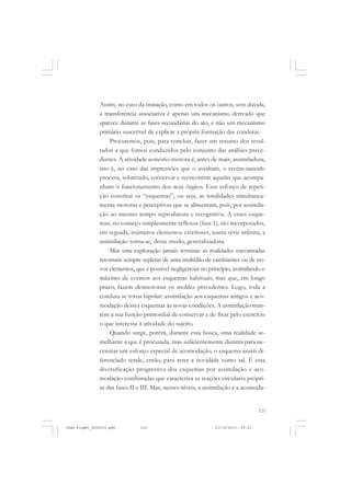 123
Assim, no caso da imitação, como em todos os outros, sem dúvida,
a transferência associativa é apenas um mecanismo derivado que
aparece durante as fases secundárias do ato, e não um mecanismo
primário suscetível de explicar a própria formação das condutas.
Procuremos, pois, para concluir, fazer um resumo dos resul-
tados a que fomos conduzidos pelo conjunto das análises prece-
dentes. A atividade sensório-motora é, antes de mais, assimiladora,
isto é, no caso das impressões que o assaltam, o recém-nascido
procura, sobretudo, conservar e reencontrar aquelas que acompa-
nham o funcionamento dos seus órgãos. Esse esforço de repeti-
ção constitui os “esquemas”, ou seja, as totalidades simultanea-
mente motoras e perceptivas que se alimentam, pois, por assimila-
ção ao mesmo tempo reprodutora e recognitiva. A esses esque-
mas, no começo simplesmente reflexos (fase I), são incorporados,
em seguida, inúmeros elementos exteriores, numa série infinita; a
assimilação torna-se, desse modo, generalizadora.
Mas essa exploração jamais termina: as realidades encontradas
retornam sempre repletas de uma multidão de cambiantes ou de no-
vos elementos, que é possível negligenciar no princípio, assimilando o
máximo de eventos aos esquemas habituais, mas que, em longo
prazo, fazem desmoronar os moldes precedentes. Logo, toda a
conduta se torna bipolar: assimilação aos esquemas antigos e aco-
modação desses esquemas às novas condições. A assimilação man-
tém a sua função primordial de conservar e de fixar pelo exercício
o que interessa à atividade do sujeito.
Quando surge, porém, durante essa busca, uma realidade se-
melhante à que é procurada, mas suficientemente distinta para ne-
cessitar um esforço especial de acomodação, o esquema assim di-
ferenciado tende, então, para reter a novidade como tal. É essa
diversificação progressiva dos esquemas por assimilação e aco-
modação combinadas que caracteriza as reações circulares própri-
as das fases II e III. Mas, nesses níveis, a assimilação e a acomoda-
Jean Piaget_fev2010.pmd 21/10/2010, 09:33123
 