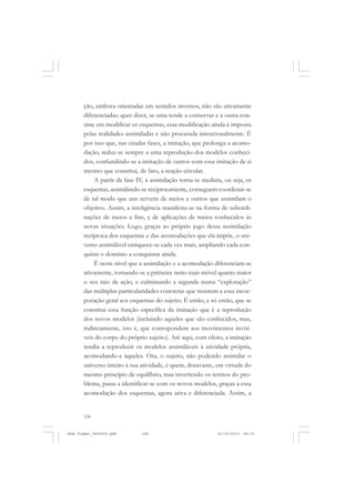 124
ção, embora orientadas em sentidos inversos, não são ativamente
diferenciadas; quer dizer, se uma tende a conservar e a outra con-
siste em modificar os esquemas, essa modificação ainda é imposta
pelas realidades assimiladas e não procurada intencionalmente. É
por isso que, nas citadas fases, a imitação, que prolonga a acomo-
dação, reduz-se sempre a uma reprodução dos modelos conheci-
dos, confundindo-se a imitação de outros com essa imitação de si
mesmo que constitui, de fato, a reação circular.
A partir da fase IV, a assimilação torna-se mediata, ou seja, os
esquemas, assimilando-se reciprocamente, conseguem coordenar-se
de tal modo que uns servem de meios a outros que assimilam o
objetivo. Assim, a inteligência manifesta-se na forma de subordi-
nações de meios a fins, e de aplicações de meios conhecidos às
novas situações. Logo, graças ao próprio jogo dessa assimilação
recíproca dos esquemas e das acomodações que ela impõe, o uni-
verso assimilável enriquece-se cada vez mais, ampliando cada con-
quista o domínio a conquistar ainda.
É neste nível que a assimilação e a acomodação diferenciam-se
ativamente, tornando-se a primeira tanto mais móvel quanto maior
o seu raio de ação, e culminando a segunda numa “exploração”
das múltiplas particularidades concretas que resistem a essa incor-
poração geral aos esquemas do sujeito. É então, e só então, que se
constitui essa função específica da imitação que é a reprodução
dos novos modelos (incluindo aqueles que são conhecidos, mas,
indiretamente, isto é, que correspondem aos movimentos invisí-
veis do corpo do próprio sujeito). Até aqui, com efeito, a imitação
tendia a reproduzir os modelos assimiláveis à atividade própria,
acomodando-a àqueles. Ora, o sujeito, não podendo assimilar o
universo inteiro à sua atividade, é quem, doravante, em virtude do
mesmo princípio de equilíbrio, mas invertendo os termos do pro-
blema, passa a identificar-se com os novos modelos, graças a essa
acomodação dos esquemas, agora ativa e diferenciada. Assim, a
Jean Piaget_fev2010.pmd 21/10/2010, 09:33124
 