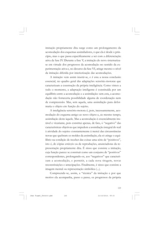 125
imitação propriamente dita surge como um prolongamento da
acomodação dos esquemas assimiladores, o que ela é desde o prin-
cípio, mas o que passa especificamente a ser com a diferenciação
ativa da fase IV. Durante a fase V, a imitação do novo sistematiza-
se em virtude dos progressos da acomodação no sentido da ex-
perimentação ativa e, no decurso da fase VI, atinge mesmo o nível
da imitação diferida por interiorização das acomodações.
A imitação vem assim inserir-se, e é esta a nossa conclusão
essencial, no quadro geral das adaptações sensório-motoras que
caracterizam a construção da própria inteligência. Como vimos a
todo o momento, a adaptação inteligente é constituída por um
equilíbrio entre a acomodação e a assimilação: sem esta, a acomo-
dação não forneceria possibilidade alguma de coordenação nem
de compreensão. Mas, sem aquela, uma assimilação pura defor-
maria o objeto em função do sujeito.
A inteligência sensório-motora é, pois, incessantemente, aco-
modação do esquema antigo ao novo objeto e, ao mesmo tempo,
assimilação deste àquele. Mas a acomodação é essencialmente ins-
tável e vicariante, pois constitui apenas, de fato, o “negativo” das
características objetivas que impedem a assimilação integral do real
à atividade do sujeito: constantemente à mercê das circunstâncias
novas que quebram os moldes da assimilação, ela só atinge o equi-
líbrio na condição de receber das coisas uma série de “positivos”,
isto é, de cópias estáveis ou de reproduções, anunciadoras da re-
presentação propriamente dita. É nisso que consiste a imitação,
cuja função parece se construir como um conjunto de “positivos”
correspondentes, prolongando-os, aos “negativos” que caracteri-
zam a acomodação, e permitir, a cada nova tiragem, novas
reconstituições e antecipações. Finalmente, é nisso que consiste a
imagem mental ou representação simbólica (...).
Compreende-se, assim, a “técnica” da imitação e por que
motivo ela acompanha, passo a passo, os progressos da própria
Jean Piaget_fev2010.pmd 21/10/2010, 09:33125
 