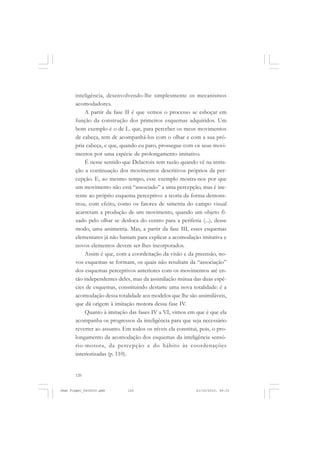 126
inteligência, desenvolvendo-lhe simplesmente os mecanismos
acomodadores.
A partir da fase II é que vemos o processo se esboçar em
função da construção dos primeiros esquemas adquiridos. Um
bom exemplo é o de L. que, para perceber os meus movimentos
de cabeça, tem de acompanhá-los com o olhar e com a sua pró-
pria cabeça, e que, quando eu paro, prossegue com os seus movi-
mentos por uma espécie de prolongamento imitativo.
É nesse sentido que Delacroix tem razão quando vê na imita-
ção a continuação dos movimentos descritivos próprios da per-
cepção. E, ao mesmo tempo, esse exemplo mostra-nos por que
um movimento não está “associado” a uma percepção, mas é ine-
rente ao próprio esquema perceptivo: a teoria da forma demons-
trou, com efeito, como os fatores de simetria do campo visual
acarretam a produção de um movimento, quando um objeto fi-
xado pelo olhar se desloca do centro para a periferia (...), desse
modo, uma assimetria. Mas, a partir da fase III, esses esquemas
elementares já não bastam para explicar a acomodação imitativa e
novos elementos devem ser-lhes incorporados.
Assim é que, com a coordenação da visão e da preensão, no-
vos esquemas se formam, os quais não resultam da “associação”
dos esquemas perceptivos anteriores com os movimentos até en-
tão independentes deles, mas da assimilação mútua das duas espé-
cies de esquemas, constituindo destarte uma nova totalidade: é a
acomodação dessa totalidade aos modelos que lhe são assimiláveis,
que dá origem à imitação motora dessa fase IV.
Quanto à imitação das fases IV a VI, vimos em que é que ela
acompanha os progressos da inteligência para que seja necessário
reverter ao assunto. Em todos os níveis ela constitui, pois, o pro-
longamento da acomodação dos esquemas da inteligência sensó-
rio-motora, da percepção e do hábito às coordenações
interiorizadas (p. 110).
Jean Piaget_fev2010.pmd 21/10/2010, 09:33126
 