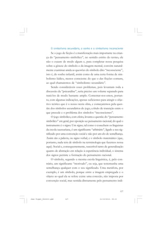 127
O simbolismo secundário, o sonho e o simbolismo inconsciente
Se o jogo de ficção é a manifestação mais importante na crian-
ça do “pensamento simbólico”, no sentido estrito do termo, ele
não o exaure de modo algum e, para completar nossa pesquisa
sobre a gênese do símbolo e da imagem mental, convém natural-
mente examinar ainda as questões do símbolo dito “inconsciente”,
isto é, do sonho infantil, assim como de uma certa forma de sim-
bolismo lúdico, menos consciente do que o das ficções comuns,
ao qual chamaremos de “simbolismo secundário”.
Sendo consideráveis esses problemas, pois levantam toda a
discussão da “psicanálise”, seria preciso um volume separado para
tratá-los de modo bastante amplo. Contentar-nos-emos, portan-
to, com algumas indicações, apenas suficientes para atingir o obje-
tivo teórico que é o nosso nesta obra, e começaremos pela ques-
tão dos símbolos secundários do jogo, a título de transição entre o
que precede e o problema dos símbolos “inconscientes”.
O jogo simbólico, com efeito, levanta a questão do “pensamento
simbólico” em geral, por oposição ao pensamento racional, do qual o
instrumento é o signo. Um signo, tal como o concebem os linguistas
da escola saussuriana, é um significante “arbitrário”, ligado a seu sig-
nificado por uma convenção social e não por um elo de semelhança.
Assim são a palavra, ou signo verbal, e o símbolo matemático (que,
portanto, nada tem de símbolo na terminologia que fazemos nossa
aqui). Social e, consequentemente, suscetível tanto de generalização
quanto de abstração em relação à experiência individual, o sistema
dos signos permite a formação do pensamento racional.
O símbolo, segundo a mesma escola linguística, é, pelo con-
trário, um significante “motivado”, ou seja, que testemunha uma
semelhança qualquer com o seu significado. Uma metáfora, por
exemplo, é um símbolo, porque entre a imagem empregada e o
objeto ao qual ela se refere existe uma conexão, não imposta por
convenção social, mas sentida diretamente pelo pensamento indi-
Jean Piaget_fev2010.pmd 21/10/2010, 09:33127
 