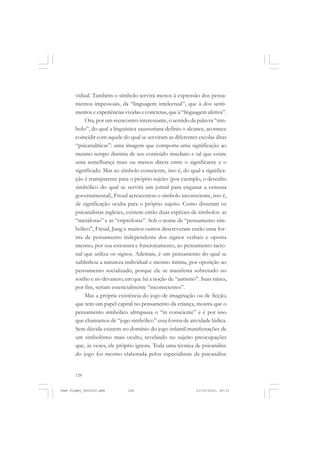 128
vidual. Também o símbolo servirá menos à expressão dos pensa-
mentos impessoais, da “linguagem intelectual”, que à dos senti-
mentos e experiências vividas e concretas, que à “linguagem afetiva”.
Ora, por um reencontro interessante, o sentido da palavra “sím-
bolo”, do qual a linguística saussuriana definiu o alcance, acontece
coincidir com aquele do qual se serviram as diferentes escolas ditas
“psicanalíticas”: uma imagem que comporta uma significação ao
mesmo tempo distinta de seu conteúdo imediato e tal que existe
uma semelhança mais ou menos direta entre o significante e o
significado. Mas ao símbolo consciente, isto é, do qual a significa-
ção é transparente para o próprio sujeito (por exemplo, o desenho
simbólico do qual se servirá um jornal para enganar a censura
governamental), Freud acrescentou o símbolo inconsciente, isto é,
de significação oculta para o próprio sujeito. Como disseram os
psicanalistas ingleses, existem então duas espécies de símbolos: as
“metáforas” e as “criptóforas”. Sob o nome de “pensamento sim-
bólico”, Freud, Jung e muitos outros descreveram então uma for-
ma de pensamento independente dos signos verbais e oposta
mesmo, por sua estrutura e funcionamento, ao pensamento racio-
nal que utiliza os signos. Ademais, é um pensamento do qual se
sublinhou a natureza individual e mesmo íntima, por oposição ao
pensamento socializado, porque ele se manifesta sobretudo no
sonho e no devaneio, em que há a noção de “autismo”. Suas raízes,
por fim, seriam essencialmente “inconscientes”.
Mas a própria existência do jogo de imaginação ou de ficção,
que tem um papel capital no pensamento da criança, mostra que o
pensamento simbólico ultrapassa o “in consciente” e é por isso
que chamamos de “jogo simbólico” essa forma de atividade lúdica.
Sem dúvida existem no domínio do jogo infantil manifestações de
um simbolismo mais oculto, revelando no sujeito preocupações
que, às vezes, ele próprio ignora. Toda uma técnica de psicanálise
do jogo foi mesmo elaborada pelos especialistas da psicanálise
Jean Piaget_fev2010.pmd 21/10/2010, 09:33128
 