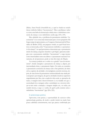 129
(Klein, Anna Freud, Löwenfeld etc.), a qual se funda no estudo
desses símbolos lúdicos “inconscientes”. Mas o problema é saber
se existe uma linha de demarcação nítida entre o simbolismo cons-
ciente da criança e esse simbolismo oculto (pp. 218 e 219).
Mas, admitido isso, o problema do pensamento simbólico “in-
consciente” só se torna mais interessante para o nosso propósito. Há
longo tempo já apresentamos, ao Congresso Internacional de Psica-
nálise de Berlim (1922), um pequeno estudo, no qual Freud mos-
trou-se interessado, sobre “O pensamento simbólico e o pensamen-
to da criança”,’ no qual procuramos demonstrar que o pensamento
inteiro da criança, enquanto sincrético e pré-lógico, apresenta analo-
gias com o pensamento simbólico “inconsciente” e surge mesmo
como intermediário entre este último e o pensamento nacional. Uni-
camente, de tal parentesco, pode-se tirar dois tipos de filiação.
Ao começo, poderia ser o sonho ou o grande “caos do incons-
ciente”, donde emergiria o pensamento da criança e, depois, por
intermediação deste, o pensamento lógico. Ou então, ao contrário,
o pensamento consciente da criança seria o fato primeiro, de início
sob as espécies da atividade e da inteligência sensório-motoras, de-
pois, de uma forma de pensamento semissocializada mas ainda pré-
conceptual e por imagens, da qual as atividades intuitivas superiores
engendrariam por fim, com a ajuda da vida social, as operações da
razão; à margem deste desenvolvimento (e na medida em que a
acomodação leva vantagem sobre a assimilação ou o inverso) esbo-
çar-se-iam então a imitação, a imagem simples etc., ou então, em
sentido inverso, o jogo e o sonho, do qual o pólo extremo seria o
simbolismo “inconsciente” (pp. 220 e 221).
A epistemologia genética
Aproveitei, com prazer, a oportunidade de escrever sobre
epistemologia genética, de modo a poder insistir na noção bem
pouco admitida correntemente, mas que parece confirmada por
Jean Piaget_fev2010.pmd 21/10/2010, 09:33129
 