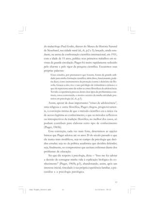 13
do malacólogo Paul Godet, diretor do Museu de História Natural
de Neuchatel, sua cidade natal (id., ib., p.2 e 3); lançado, ainda estu-
dante, na arena da confrontação científica internacional, em 1911,
com a idade de 15 anos, publica seus primeiros trabalhos em re-
vistas de grande circulação. Piaget foi muito rapidamente seduzido
pelo charme e pelo rigor da pesquisa científica. Escutemos suas
próprias palavras:
Esses estudos, por prematuros que fossem, foram de grande utili-
dade para minha formação científica; além disso, funcionaram, pode-
ria dizer, como instrumentos de proteção contra o demônio da filo-
sofia. Graças a eles, tive o raro privilégio de vislumbrar a ciência e o
que ela representa antes de sofrer as crises filosóficas da adolescência.
Ter tido a experiência precoce destes dois tipos de problemática cons-
tituiu, estou convencido, o motivo secreto da minha atividade pos-
terior em psicologia (id., ib., p.3).
Assim, apesar de duas importantes “crises de adolescência”,
uma religiosa e outra filosófica, Piaget chegou, progressivamen-
te, à convicção íntima de que o método científico era a única via
de acesso legítima ao conhecimento, e que os métodos reflexivos
ou introspectivos da tradição filosófica, no melhor dos casos, só
podiam contribuir para elaborar certo tipo de conhecimento
(Piaget, 1965b).
Essa convicção, cada vez mais forte, determinou as opções
básicas que Piaget adotou até os anos 20 do século passado e que
ele nunca mais modificou, seja no campo da psicologia que deci-
dira estudar; seja no da política acadêmica que decidira defender;
seja, finalmente, no compromisso que aceitara enfrentar diante dos
problemas da educação.
No que diz respeito à psicologia, dizia: – “Isso me fez adotar
a decisão de consagrar minha vida à explicação biológica do co-
nhecimento” (Piaget, 1965b, p.5), abandonando, assim, após um
interesse inicial, vinculado à sua própria experiência familiar, a psi-
canálise e a psicologia patológica.
Jean Piaget_fev2010.pmd 21/10/2010, 09:3313
 