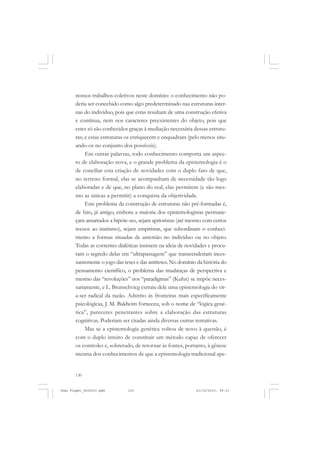 130
nossos trabalhos coletivos neste domínio: o conhecimento não po-
deria ser concebido como algo predeterminado nas estruturas inter-
nas do indivíduo, pois que estas resultam de uma construção efetiva
e contínua, nem nos caracteres preexistentes do objeto, pois que
estes só são conhecidos graças à mediação necessária dessas estrutu-
ras; e estas estruturas os enriquecem e enquadram (pelo menos situ-
ando-os no conjunto dos possíveis).
Em outras palavras, todo conhecimento comporta um aspec-
to de elaboração nova, e o grande problema da epistemologia é o
de conciliar esta criação de novidades com o duplo fato de que,
no terreno formal, elas se acompanham de necessidade tão logo
elaboradas e de que, no plano do real, elas permitem (e são mes-
mo as únicas a permitir) a conquista da objetividade.
Este problema da construção de estruturas não pré-formadas é,
de fato, já antigo, embora a maioria dos epistemologistas permane-
çam amarrados a hipóte-ses, sejam aprioristas (até mesmo com certos
recuos ao inatismo), sejam empiristas, que subordinam o conheci-
mento a formas situadas de antemão no indivíduo ou no objeto.
Todas as correntes dialéticas insistem na ideia de novidades e procu-
ram o segredo delas em “ultrapassagens” que transcenderiam inces-
santemente o jogo das teses e das antíteses. No domínio da história do
pensamento científico, o problema das mudanças de perspectiva e
mesmo das “revoluções” nos “paradigmas” (Kuhn) se impõe neces-
sariamente, e L. Brunschvicg extraiu dele uma epistemologia do vir-
a-ser radical da razão. Adstrito às fronteiras mais especificamente
psicológicas, J. M. Baldwim forneceu, sob o nome de “lógica gené-
tica”, pareceres penetrantes sobre a elaboração das estruturas
cognitivas. Poderiam ser citadas ainda diversas outras tentativas.
Mas se a epistemologia genética voltou de novo à questão, é
com o duplo intuito de constituir um método capaz de oferecer
os controles e, sobretudo, de retornar às fontes, portanto, à gênese
mesma dos conhecimentos de que a epistemologia tradicional ape-
Jean Piaget_fev2010.pmd 21/10/2010, 09:33130
 