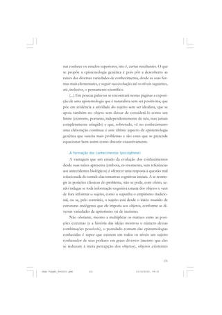 131
nas conhece os estados superiores, isto é, certas resultantes. O que
se propõe a epistemologia genética é pois pôr a descoberto as
raízes das diversas variedades de conhecimento, desde as suas for-
mas mais elementares, e seguir sua evolução até os níveis seguintes,
até, inclusive, o pensamento científico.
(...) Em poucas palavras se encontrará nestas páginas a exposi-
ção de uma epistemologia que é naturalista sem ser positivista, que
põe em evidência a atividade do sujeito sem ser idealista, que se
apoia também no objeto sem deixar de considerá-lo como um
limite (existente, portanto, independentemente de nós, mas jamais
completamente atingido) e que, sobretudo, vê no conhecimento
uma elaboração contínua: é este último aspecto da epistemologia
genética que suscita mais problemas e são estes que se pretende
equacionar bem assim como discutir exaustivamente.
A formação dos conhecimentos (psicogênese)
A vantagem que um estudo da evolução dos conhecimentos
desde suas raízes apresenta (embora, no momento, sem referências
aos antecedentes biológicos) é oferecer uma resposta à questão mal
solucionada do sentido das tentativas cognitivas iniciais. A se restrin-
gir às posições clássicas do problema, não se pode, com efeito, se-
não indagar se toda informação cognitiva emana dos objetos e vem
de fora informar o sujeito, como o supunha o empirismo tradicio-
nal, ou se, pelo contrário, o sujeito está desde o início munido de
estruturas endógenas que ele imporia aos objetos, conforme as di-
versas variedades de apriorismo ou de inatismo.
Não obstante, mesmo a multiplicar os matizes entre as posi-
ções extremas (e a história das ideias mostrou o número dessas
combinações possíveis), o postulado comum das epistemologias
conhecidas é supor que existem em todos os níveis um sujeito
conhecedor de seus poderes em graus diversos (mesmo que eles
se reduzam à mera percepção dos objetos), objetos existentes
Jean Piaget_fev2010.pmd 21/10/2010, 09:33131
 