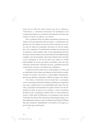 132
como tais aos olhos do sujeito (mesmo que eles se reduzam a
“fenômenos”, e, sobretudo, instrumentos de modificação ou de
conquista (percepções ou conceitos), determinantes do trajeto que
conduz do sujeito aos objetos, ou o inverso.
Ora, as primeiras lições da análise psicogenética parecem con-
tradizer essas pressuposições. De uma parte, o conhecimento não
procede, em suas origens, nem de um sujeito consciente de si mes-
mo nem de objetos já constituídos (do ponto de vista do sujeito)
que a ele se imporiam. O conhecimento resultaria de interações que
se produzem a meio caminho entre os dois, dependendo, portanto,
dosdoisaomesmotempo,masemdecorrênciadeumaindiferenciação
completa e não de intercâmbio entre formas distintas. De outro lado,
e, por conseguinte, se não há, no início, nem sujeito, no sentido
epistemológico do termo, nem objetos concebidos como tais, nem,
sobretudo, instrumentos invariantes de troca, o problema inicial do
conhecimento será pois o de elaborar tais mediadores.
A partir da zona de contato entre o corpo próprio e as coisas, eles
se empenharão então sempre mais adiante nas duas direções comple-
mentares do exterior e do interior, e é desta dupla construção pro-
gressiva que depende a elaboração solidária do sujeito e dos objetos.
Com efeito, o instrumento de troca inicial não é a percepção,
como os racionalistas demasiado facilmente admitiram do empirismo,
mas, antes, a própria ação em sua plasticidade muito maior. Sem dú-
vida, as percepções desempenham um papel essencial, mas elas de-
pendem em parte da ação em seu conjunto, e certos mecanismos
perceptivos que se poderiam acreditar inatos ou muito primitivos
(como o “efeito túnel” de Michotte) só se constituem a certo nível da
construção dos objetos. De modo geral, toda percepção chega a con-
ferir significações relativas à ação aos elementos percebidos (J. Bruner
fala, nesse sentido, de “identificações”, cf. Estudos, vol. VI, cap. I), e é
pois da ação que convém partir.
(...)
Jean Piaget_fev2010.pmd 21/10/2010, 09:33132
 