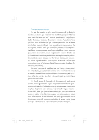 133
Os níveis sensório-motores
No que diz respeito às ações sensório-motrizes, J. M. Baldwin
mostrou, há muito, que o lactente não manifesta qualquer índice de
uma consciência de seu “eu”, nem de uma fronteira estável entre
dados do mundo interior e do universo externo, “adualismo” este
que dura até o momento em que a construção desse “eu” se torna
possível em correspondência e em oposição com o dos outros. De
nossa parte, fizemos notar que o universo primitivo não comporta-
ria objetos permanentes até uma época coincidente com o interesse
pela pessoa dos outros, sendo os primeiros objetos dotados de
permanência constituídos precisamente dessas personagens (resulta-
dos verificados com minúcia por Th. Gouin-Décarie, em um estu-
do sobre a permanência dos objetos materiais e sobre seu
sincronismo com as “relações objetais”, neste sentido freudiano do
interesse por outrem).
Em uma estrutura de realidade que não comporte nem sujei-
tos nem objetos, evidentemente o único liame possível entre o que
se tornará mais tarde um sujeito e objetos é constituído por ações,
mas ações de um tipo peculiar, cuja significação epistemológica
parece esclarecedora.
(...) Desde antes da formação da linguagem, da qual certas
escolas, como o positivismo lógico, exageraram a importância quan-
to à estruturação dos conhecimentos, vê-se que estes se constituem
no plano da própria ação com suas bipolaridades lógico-matemá-
tica e física, logo que, graças às coordenações nascentes entre as
ações, o sujeito e os objetos começam a se diferenciar ao afinar
seus instrumentos de intercâmbio. Mas estes permanecem ainda
de natureza material, porque constituídos de ações, e uma longa
evolução será necessária até sua subjetivação em operações.
Jean Piaget_fev2010.pmd 21/10/2010, 09:33133
 