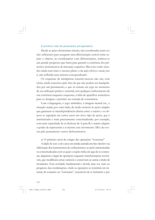134
O primeiro nível do pensamento pré-operatório
Desde as ações elementares iniciais, não coordenadas entre si e
não suficientes para assegurar uma diferenciação estável entre su-
jeito e objetos, às coordenações com diferenciações, realizou-se
um grande progresso que basta para garantir a existência dos pri-
meiros instrumentos de interação cognitiva. Mas estes estão situa-
dos ainda num único e mesmo plano: o da ação efetiva e atual, isto
é, não refletida num sistema conceptualizado.
Os esquemas de inteligência sensório-motora não são, com
efeito, ainda conceitos, pelo fato de que não podem ser manipula-
dos por um pensamento, e que só entram em jogo no momento
de sua utilização prática e material, sem qualquer conhecimento de
sua existência enquanto esquemas, à falta de aparelhos semióticos
para os designar e permitir sua tomada de consciência.
Com a linguagem, o jogo simbólico, a imagem mental etc., a
situação muda, por outro lado, de modo notável: às ações simples
que garantem as interdependências diretas entre o sujeito e os ob-
jetos se superpõe em certos casos um novo tipo de ações, que é
interiorizado e mais precisamente conceitualizado: por exemplo,
com mais capacidade de se deslocar de A para B, o sujeito adquire
o poder de representar a si mesmo esse movimento AB e de evo-
car pelo pensamento outros deslocamentos.
a) O primeiro nível do estágio das operações “concretas”
A idade de sete a oito anos em média assinala um fato decisivo na
elaboração dos instrumentos de conhecimento: as ações interiorizadas
ou conceitualizadas com as quais o sujeito tinha até aqui de se conten-
tar, adquirem o lugar de operações enquanto transformações reversí-
veis, que modificam certas variáveis e conservam as outras a título de
invariantes. Esta novidade fundamental é devida uma vez mais ao
progresso das coordenações, vindo as operações se constituir em sis-
temas de conjunto ou “estruturas”, suscetíveis de se fecharem e por
Jean Piaget_fev2010.pmd 21/10/2010, 09:33134
 