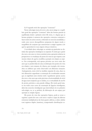136
b) O segundo nível das operações “concretas”
Neste subestágio (cerca de nove a dez anos) atinge-se o equilí-
brio geral das operações “concretas” além das formas parciais já
equilibradas desde o primeiro nível. De resto, é o degrau que as
lacunas próprias à natureza das operações concretas começam a
fazer sentir em certos setores, sobretudo no setor da causalidade, e
onde estes novos desequilíbrios preparam de algum modo o
reequilíbrio do conjunto que caracterizará o estágio seguinte e do
qual se apercebem às vezes alguns esboços intuitivos.
A novidade deste subestágio se assinala em particular no do-
mínio das operações intralógicas ou espaciais. É assim que a partir
dos sete a oito anos se vêem constituir certas operações relativas às
perspectivas e às mudanças de ponto de vista no que respeita a um
mesmo objeto do qual se modifica a posição em relação ao sujei-
to. Em contrapartida, será apenas próximo aos nove entre dez
anos que se poderá falar de uma coordenação dos pontos de vista
em relação a um conjunto de objetos, por exemplo, três monta-
nhas ou edifícios que serão observados em diferentes situações.
Analogamente, neste nível as medidas espaciais de uma, duas ou
três dimensões engendram a construção de coordenadas naturais
que as englobam num sistema total: é igualmente apenas acerca
dos nove e dez anos que serão previstas a horizontalidade do nível
da água num recipiente que se inclina, ou a verticalidade de um fïo
de prumo, próximo a uma parede oblíqua. De modo geral trata-
se em todos esses casos da construção de ligações interfïgurais,
além das conexões intrafigurais que intervinham sós no primeiro
sub-estágio, ou, se se preferir, da elaboração de um espaço por
oposição às simples figuras.
Do ponto de vista das operações lógicas, pode-se notar o
seguinte: a partir dos sete a oito anos o sujeito é capaz de elaborar
estruturas multiplicativas tão bem quanto aditivas, a saber, tabelas
com registros duplos (matrizes), comportando classificações se-
Jean Piaget_fev2010.pmd 21/10/2010, 09:33136
 