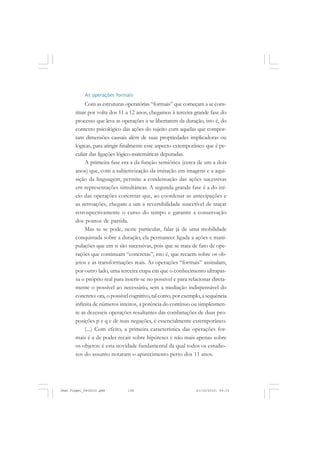 As operações formais
Com as estruturas operatórias “formais” que começam a se cons-
tituir por volta dos 11 a 12 anos, chegamos à terceira grande fase do
processo que leva as operações a se libertarem da duração, isto é, do
contexto psicológico das ações do sujeito com aquelas que compor-
tam dimensões causais além de suas propriedades implicadoras ou
lógicas, para atingir finalmente esse aspecto extemporâneo que é pe-
culiar das ligações lógico-matemáticas depuradas.
A primeira fase era a da função semiótica (cerca de um a dois
anos) que, com a subjetivização da imitação em imagens e a aqui-
sição da linguagem, permite a condensação das ações sucessivas
em representações simultâneas. A segunda grande fase é a do iní-
cio das operações concretas que, ao coordenar as antecipações e
as retroações, chegam a um a reversibilidade suscetível de traçar
retrospectivamente o curso do tempo e garantir a conservação
dos pontos de partida.
Mas se se pode, neste particular, falar já de uma mobilidade
conquistada sobre a duração, ela permanece ligada a ações e mani-
pulações que em si são sucessivas, pois que se trata de fato de ope-
rações que continuam “concretas”, isto é, que recaem sobre os ob-
jetos e as transformações reais. As operações “formais” assinalam,
por outro lado, uma terceira etapa em que o conhecimento ultrapas-
sa o próprio real para inserir-se no possível e para relacionar direta-
mente o possível ao necessário, sem a mediação indispensável do
concreto: ora, o possível cognitivo, tal como, por exemplo, a sequência
infinita de números inteiros, a potência do contínuo ou simplesmen-
te as dezesseis operações resultantes das combinações de duas pro-
posições p e q e de suas negações, é essencialmente extemporâneo.
(...) Com efeito, a primeira característica das operações for-
mais é a de poder recair sobre hipóteses e não mais apenas sobre
os objetos: é esta novidade fundamental da qual todos os estudio-
sos do assunto notaram o aparecimento perto dos 11 anos.
Jean Piaget_fev2010.pmd 21/10/2010, 09:33138
 