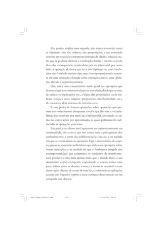 Ela, porém, implica uma segunda, não menos essencial: como
as hipóteses não são objetos, são proposições, e seu conteúdo
consiste em operações intraproposicionais de classes, relações etc.,
do que se poderia oferecer a verificação direta; o mesmo se pode
dizer das consequências tiradas delas pela via inferencial; por outro
lado, a operação dedutiva que leva das hipóteses às suas conclu-
sões não é mais do mesmo tipo, mas é interproposicional e consis-
te em uma operação efetuada sobre operações, isto é, uma opera-
ção elevada à segunda potência.
Ora, esta é uma característica muito geral das operações que
devem atingir este último nível para se constituir, desde que se trate
de utilizar as implicações etc., a lógica das proposições ou de ela-
borar relações entre relações (proporções, distributividade etc.),
de coordenar dois sistemas de referência etc.
É este poder de formar operações sobre operações que per-
mite ao conhecimento ultrapassar o real e que lhe abre a via inde-
finida dos possíveis por meio da combinatória, libertando-se en-
tão das elaborações por aproximação, às quais permanecem sub-
metidas as operações concretas.
Em geral, este último nível apresenta um aspecto marcante em
continuidade, aliás com o que nos ensina toda a psicogênese dos
conhecimentos a partir das indiferenciações iniciais: é na medida
em que se interiorizam as operações lógico-matemáticas do sujei-
to, graças às abstrações refletidoras que elaboram operações sobre
outras operações, e na medida em que é finalmente atingida esta
extemporaneidade que caracteriza os conjuntos de transforma-
ções possíveis e não mais apenas reais, que o mundo físico e seu
dinamismo espaço-temporal, englobando o sujeito como uma
parte ínfima entre as demais, começa a tornar-se acessível a uma
observação objetiva de certas de suas leis, e sobretudo a explicações
causais que forçam o espírito a uma constante descentração na sua
conquista dos objetos.
Jean Piaget_fev2010.pmd 21/10/2010, 09:33139
 