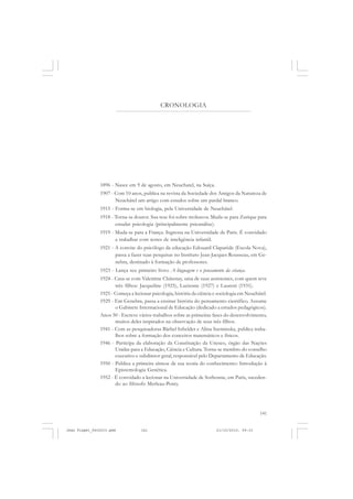 141
1896 - Nasce em 9 de agosto, em Neuchatel, na Suíça.
1907 - Com 10 anos, publica na revista da Sociedade dos Amigos da Natureza de
Neuchâtel um artigo com estudos sobre um pardal branco.
1915 - Forma-se em biologia, pela Universidade de Neuchâtel.
1918 - Torna-se doutor. Sua tese foi sobre moluscos. Muda-se para Zurique para
estudar psicologia (principalmente psicanálise).
1919 - Muda-se para a França. Ingressa na Universidade de Paris. É convidado
a trabalhar com testes de inteligência infantil.
1921 - A convite do psicólogo da educação Edouard Claparède (Escola Nova),
passa a fazer suas pesquisas no Instituto Jean-Jacques Rousseau, em Ge-
nebra, destinado à formação de professores.
1923 - Lança seu primeiro livro: A linguagem e o pensamento da criança.
1924 - Casa-se com Valentine Châtenay, uma de suas assistentes, com quem teve
três filhos: Jacqueline (1925), Lucienne (1927) e Laureni (1931).
1925 - Começa a lecionar psicologia, história da ciência e sociologia em Neuchâtel.
1929 - Em Genebra, passa a ensinar história do pensamento científico. Assume
o Gabinete Internacional de Educação (dedicado a estudos pedagógicos).
Anos 30 - Escreve vários trabalhos sobre as primeiras fases do desenvolvimento,
muitos deles inspirados na observação de seus três filhos.
1941 - Com as pesquisadoras Bärbel Inhelder e Alina Szeminska, publica traba-
lhos sobre a formação dos conceitos matemáticos e físicos.
1946 - Participa da elaboração da Constituição da Unesco, órgão das Nações
Unidas para a Educação, Ciência e Cultura. Torna-se membro do conselho
executivo e subdiretor geral, responsável pelo Departamento de Educação.
1950 - Publica a primeira síntese de sua teoria do conhecimento: Introdução à
Epistemologia Genética.
1952 - É convidado a lecionar na Universidade de Sorbonne, em Paris, suceden-
do ao filósofo Merleau-Ponty.
CRONOLOGIA
Jean Piaget_fev2010.pmd 21/10/2010, 09:33141
 