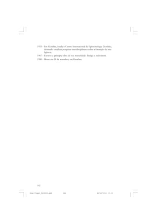 142
1955 - Em Genebra, funda o Centro Internacional de Epistemologia Genética,
destinado a realizar pesquisas interdisciplinares sobre a formação da inte-
ligência.
1967 - Escreve a principal obra de sua maturidade: Biologia e conhecimento.
1980 - Morre em 16 de setembro, em Genebra.
Jean Piaget_fev2010.pmd 21/10/2010, 09:33142
 