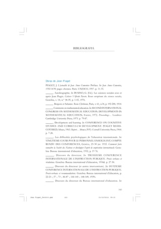 143
Obras de Jean Piaget
PIAGET, J. L’actualité de Jean Amos Comenius: Préface. In: Jean Amos Comenius,
1592-1670: pages choisies. Paris: UNESCO, 1957. p. 11-33.
______. Autobiographie. In: BUSINO, G. (Ed.). Les sciences sociales avec et
après Jean Piaget. Cahiers Vilfredo Pareto. Revue européenne des sciences sociales,
Genebra, v. 14, n.º 38-39, p. 1-43, 1976.
______. Bergson et Sabatier. Revue Chrétienne, Paris, v. 61, n.?4, p. 192-200, 1914.
______. Comments on mathematical education.In: SECOND INTERNATIONAL
CONGRESS ON MATHEMATICAL EDUCATION. DEVELOPMENTS IN
MATHEMATICAL EDUCATION, Exeter, 1972. Proceedings… Londres:
Cambridge University Press, 1973. p. 79-87.
______. Development and learning. In: CONFERENCE ON COGNITIVE
STUDIES AND CURRICULUM DEVELOPMENT. PIAGET REDIS-
COVERED, Ithaca, 1963. Report… Ithaca (NY): Cornell University Press, 1964.
p. 7-20.
______. Les difficultés psychologiques de l’éducation internationale. In:
VINGTIEME COURS POUR LE PERSONNEL ENSEIGNANT; COMPTE
RENDU DES CONFERENCES, Genève, 25-30 jui. 1932. Comment faire
connaître la Société des Nations et développer l’esprit de coopération internationale. Gene-
bra: Bureau international d’éducation, 1932, p. 57-76.
______. Discours du directeur. In: TROISIEME CONFERENCE
INTERNATIONALE DE L’INSTRUCTION PUBLIQUE. Procès verbaux et
résolutions. Genebra: Bureau international d’éducation, 1934d. p. 27-30.
______. Discours du directeur (et autres interventions). In: HUITIEME
CONFERENCE INTERNATIONALE DE L’INSTRUCTION PUBLIQUE.
Procès-verbaux et recommandations. Genebra: Bureau international d’éducation, p.
22-23 ; 37 ; 73 ; 86-87 ; 144-145 ; 148-149, 1939c.
______. Discours du directeur du Bureau international d’éducation. In:
BIBLIOGRAFIA
Jean Piaget_fev2010.pmd 21/10/2010, 09:33143
 