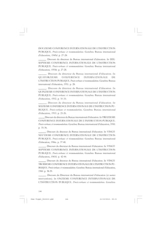 144
DOUZIEME CONFERENCE INTERNATIONALE DE L’INSTRUCTION
PUBLIQUE. Procès-verbaux et recommandations. Genebra: Bureau international
d’éducation, 1949d. p. 27-28.
______. Discours du directeur du Bureau international d’éducation. In: DIX-
SEPTIEME CONFERENCE INTERNATIONALE DE L’INSTRUCTION
PUBLIQUE. Procès-verbaux et recommandations. Genebra: Bureau international
d’éducation, 1954b. p. 27-28.
______. Discours du directeur du Bureau international d’éducation. In:
QUATORZIEME CONFERENCE INTERNATIONALE DE
L’INSTRUCTION PUBLIQUE. Procès-verbaux et recommandations. Genebra: Bureau
international d’éducation, 1951. p. 28.
______. Discours du directeur du Bureau international d’éducation. In:
QUINZIEME CONFERENCE INTERNATIONALE DE L’INSTRUCTION
PUBLIQUE. Procès-verbaux et recommandations. Genebra: Bureau international
d’éducation, 1952. p. 31-33.
______. Discours du directeur du Bureau international d’éducation. In:
SEIZIEME CONFERENCE INTERNATIONALE DE L’INSTRUCTION PU-
BLIQUE. Procès-verbaux et recommandations. Genebra: Bureau international
d’éducation, 1953. p. 25-26.
_____ Discours du directeur du Bureau international d’éducation. In: TREIZIEME
CONFERENCE INTERNATIONALE DE L’INSTRUCTION PUBLIQUE.
Procès-verbaux et recommandations. Genebra: Bureau international d’éducation, 1950.
p. 35-36.
______. Discours du directeur du Bureau international d’éducation. In: VINGT-
NEUVIEME CONFERENCE INTERNATIONALE DE L’INSTRUCTION
PUBLIQUE. Procès-verbaux et recommandations. Genebra: Bureau international
d’éducation, 1966c. p. 37-40.
______. Discours du directeur du Bureau international d’éducation. In: VINGT-
SEPTIEME CONFERENCE INTERNATIONALE DE L’INSTRUCTION
PUBLIQUE. Procès-verbaux et recommandations. Genebra: Bureau international
d’éducation, 1965b. p. 42-44.
______. Discours du directeur du Bureau international d’éducation. In: VINGT-
TROISIEMECONFERENCEINTERNATIONALEDEL’INSTRUCTIONPU-
BLIQUE. Procès-verbaux et recommandations. Genebra: Bureau international d’éducation,
1960. p. 38-39.
______. Discours du Directeur du Bureau international d’éducation (et autres
interventions). In: ONZIEME CONFERENCE INTERNATIONALE DE
L’INSTRUCTION PUBLIQUE. Procès-verbaux et recommandations. Genebra:
Jean Piaget_fev2010.pmd 21/10/2010, 09:33144
 