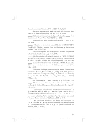 145
Bureau international d’éducation, 1948. p. 22-23; 28; 36; 48; 80.
______. Le droit à l’éducation dans le monde actuel. Paris: Libr. du recueil Sirey,
1949a. 56 p. (publicado também em PIAGET, 1972b, p. 41-133).
______. L’éducation artistique et la psychologie de l’enfant. In: ______. Art et
éducation: recueil d’essais. Paris: UNESCO, 1954a. p. 22-23.
______. L’éducation de la liberté. Berner Schulblatt, Berne, v. 77, n.?16, p. 297-
299, 1944.
______. Education et instruction depuis 1935. In: ENCYCLOPEDIE
FRANÇAISE. Éducation et instruction. Paris: Société nouvelle de l’Encyclopédie
française, 1965a. v. 15, p. 7-49.
______. Une éducation pour la paix est-elle possible? Bulletin de l’enseignement de
la Société des Nations, Genève, n.1, p. 17-23, 1934a.
______. L’évolution sociale et la pédagogie nouvelle. In: VIEME CONGRES
MONDIAL DE LA LIGUE INTERNATIONALE POUR L’EDUCATION
NOUVELLE. Rapport… London: New Education Fellowship, 1933a. p. 474-484.
______. Examen des méthodes nouvelles. In: ENCYCLOPEDIE FRANÇAISE.
Éducation et instruction. Paris: Société nouvelle de l’Encyclopédie française, 1939a.
v. 28, p. 1-13.
______. Fondements scientifiques pour l’éducation de demain. Perspectives: Revue
Trimestrielle de l’Éducation, Paris, UNESCO, v. 2, n.º 1, p. 13-30, 1972a. (publicado
também em: Education et Développement, n.º 32, p. 6-22, 1973; Revue Suisse d’Éducation,
Berne, v. 45, n.º 9, p. 273-276, 1972 e v. 46, n.º 2, p. 33-36, 1973; e em: PIAGET,
1972b, p. 5-40).
______. Un grand éducateur. Le Nouvel Essor, Paris, v. 20, n.º25, p. 1-2, 1925.
______. L’initiation aux mathématiques: les mathématiques modernes et la
psychologie de l’enfant. L’Enseignement Mathématique, Paris, série 2, v. 12, p. 289-
292, 1966a.
______. Introduction psychologique à l’éducation internationale. In:
QUATRIÈME COURS POUR LE PERSONNEL ENSEIGNANT;
COMPTE RENDU DES CONFERENCES, Genève, 3-8 aoû. 1931. Comment
faire connaître la Société des Nations et développer l’esprit de coopération internationale
: Genebra: Bureau international d’éducation, 1931. p. 56-68.
______. Les méthodes nouvelles: leur bases psychologiques. In:
ENCYCLOPEDIE FRANÇAISE. Éducation et instruction. Paris: Société de gestion
de l’Encyclopédie française, 1939b. v. 26, p. 4-16. (publicado também em:
PIAGET, 1969, p. 197-264).
Jean Piaget_fev2010.pmd 21/10/2010, 09:33145
 