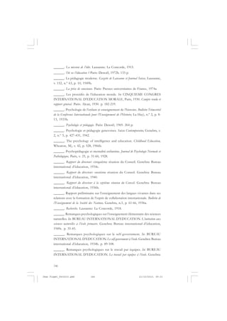 146
______. La mission de l’idée. Lausanne: La Concorde, 1915.
______. Où va l’éducation ? Paris: Denoël, 1972b. 133 p.
______. La pédagogie moderne. Gazette de Lausanne et Journal Suisse, Lausanne,
v. 152, n.º 63, p. 10, 1949b.
______. La prise de conscience. Paris: Presses universitaires de France, 1974a.
______. Les procédés de l’éducation morale. In: CINQUIEME CONGRES
INTERNATIONAL D’EDUCATION MORALE, Paris, 1930. Compte rendu et
rapport général. Paris: Alcan, 1930. p. 182-219.
______. Psychologie de l’enfant et enseignement de l’histoire. Bulletin Trimestriel
de la Conférence Internationale pour l’Enseignement de l’Histoire, La Hay), n.º 2, p. 8-
13, 1933b.
______. Psychologie et pédagogie. Paris: Denoël, 1969. 264 p.
______. Psychologie et pédagogie genevoises. Suisse Contemporaine, Genebra, v.
2, n.º 5, p. 427-431, 1942.
______. The psychology of intelligence and education. Childhood Education,
Wheaton, M), v. 42, p. 528, 1966b.
______. Psychopédagogie et mentalité enfantine. Journal de Psychologie Normale et
Pathologique, Paris, v. 25, p. 31-60, 1928.
______. Rapport du directeur: cinquième réunion du Conseil. Genebra: Bureau
international d’éducation, 1934c.
______. Rapport du directeur: onzième réunion du Conseil. Genebra: Bureau
international d’éducation, 1940.
______. Rapport du directeur à la septième réunion du Conseil. Genebra: Bureau
international d’éducation, 1936b.
______. Rapport préliminaire sur l’enseignement des langues vivantes dans ses
relations avec la formation de l’esprit de collaboration internationale. Bulletin de
l’Enseignement de la Société des Nations, Genebra, n.3, p. 61-66, 1936a.
______. Recherche. Lausanne: La Concorde, 1918.
______. Remarques psychologiques sur l’enseignement élémentaire des sciences
naturelles. In: BUREAU INTERNATIONAL D’EDUCATION. L’initiation aux
sciences naturelles à l’école primaire. Genebra: Bureau international d’éducation,
1949c. p. 35-45.
______. Remarques psychologiques sur le self-government. In: BUREAU
INTERNATIONAL D’EDUCATION. Le self-government à l’école. Genebra: Bureau
international d’éducation, 1934b. p. 89-108.
______. Remarques psychologiques sur le travail par équipes. In: BUREAU
INTERNATIONAL D’EDUCATION. Le travail par équipes à l’école. Genebra:
Jean Piaget_fev2010.pmd 21/10/2010, 09:33146
 