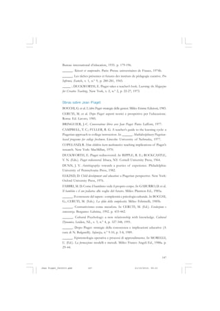147
Bureau international d’éducation, 1935. p. 179-196.
______. Réussir et comprendre. Paris: Presse universitaires de France, 1974b.
______. Les tâches présentes et futures des instituts de pédagogie curative. Pro
Infirmis, Zurich, v. 1, n.º 9, p. 280-281, 1943.
_____ ; DUCKWORTH, E. Piaget takes a teacher’s look. Learning: the Magazine
for Creative Teaching, New York, v. 2, n.º 2, p. 22-27, 1973.
Obras sobre Jean Piaget
BOCCHI, G. et al. L’altro Piaget: strategie delle genesi. Milão: Emme Edizioni, 1983.
CERUTI, M. et al. Dopo Piaget: aspetti teorici e prospettive per l’educazione.
Roma: Ed. Lavoro, 1985.
BRINGUIER, J.-C. Conversations libres avec Jean Piaget. Paris: Laffont, 1977.
CAMPBELL, T. C.; FULLER, R. G. A teacher’s guide to the learning cycle: a
Piagetian approach to college instruction. In: ______. Multidisciplinary Piagetian-
based programs for college freshmen. Lincoln: University of Nebraska, 1977.
COPELAND, R. How children learn mathematics: teaching implications of Piaget’s
research. New York: MacMillan, 1970.
DUCKWORTH, E. Piaget rediscovered. In: RIPPLE, R. E.; ROCKCASTLE,
V. N. (Eds.). Piaget rediscovered. Ithaca, NY: Cornell University Press, 1964.
DUNN, J. V. Autobiography: towards a poetics of experience. Philadelphia:
University of Pennsylvania Press, 1982.
ELKIND, D. Child development and education: a Piagetian perspective. New York:
Oxford University Press, 1976.
FABBRI, M. D. Come il bambino vede il proprio corpo. In: GABURRO, D. et al.
Il bambino e il suo pediatra: alle soglie del futuro. Milão: Plasmon Ed., 1985a.
______. Il conoscere del sapere : complessità e psicologia culturale. In: BOCCHI,
G.; CERUTI, M. (Eds.). La sfida della complessità. Milão: Feltrinelli, 1985b.
______. Costruttivismo come metafora. In: CERUTI, M. (Ed.). Evoluzione e
conoscenza. Bergamo: Lubrina, 1992. p. 433-442.
______. Cultural Psychology: a new relationship with knowledge. Cultural
Dynamics, Leiden, NL, v. 3, n.º 4, p. 327-348, 1991.
______. Dopo Piaget: strategie della conoscenza e implicazioni educative (A
cura di N. Bulgarelli). Infanzia, n.º 9-10, p. 5-8, 1989.
______. Epistemologia operativa e processi di apprendimento. In: MORELLI,
U. (Ed.). La formazione: modelli e metodi. Milão: Franco Angeli Ed., 1988a. p.
29-44.
Jean Piaget_fev2010.pmd 21/10/2010, 09:33147
 