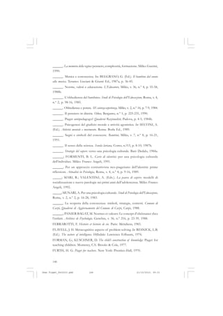 148
______. La memoria della regina: pensiero, complessità, formazione. Milão: Guerini,
1990.
______. Musica e conoscenza. In: BELGRANO, G. (Ed.). Il bambino dal suono
alla musica. Teramo: Lisciani & Giunti Ed., 1987a, p. 36-45.
______. Norme, valori e educazione. L’Educatore, Milão, v. 36, n.º 4, p. 55-58,
1988b.
______. L’obbedienza del bambino. Studi di Psicologia dell’Educazione, Roma, v. 4,
n.º 2, p. 98-16, 1985.
______. Obbedienza e potere. SE-scienza-esperienza, Milão, v. 2, n.º 16, p. 7-9, 1984.
______. Il pensiero in diretta. Oikos, Bergamo, n.º 1, p. 225-231, 1990.
______. Piaget antipedagogo? Quaderni Razionalisti, Padova, p. 4-5, 1984b.
______. Psicogenesi del giudizio morale e attività agonistica. In: SELVINI, A.
(Ed.). Attività mentale e movimento. Roma: Borla Ed., 1989.
______. Segni e simboli del conoscere. Bambini, Milão, v. 7, n.º 8, p. 16-21,
1991.
______. Il senso della scienza. Scuola lariana, Como, n.?13, p. 8-10, 1987b.
______. Strategie del sapere: verso una psicologia culturale. Bari: Dedalo, 1984a.
______; FORMENTI, B. L. Carte di identità: per una psicologia culturale
dell’individuo. Milão: Franco Angeli, 1991.
______. Per un approccio costruttivista neo-piagetiano dell’identità: prime
riflessioni. Attualità in Psicologia, Roma, v. 4, n.º 4, p. 9-16, 1989.
_____; MARI, R.; VALENTINI, A. (Eds.). La paura di capire: modelli di
socializzazione e nuove patologie nei primi anni dell’adolescenza. Milão: Franco
Angeli, 1992.
_____; MUNARI, A. Per una psicologia culturale. Studi di Psicologia dell’Educazione,
Roma, v. 2, n.º 2, p. 16-28, 1983.
______. La scoperta della conoscenza: simboli, strategie, contesti. Comune di
Carpi, Quaderni di Aggiornamento del Comune di Carpi, Carpi, 1988.
______; PANIER BAGAT, M. Normes et valeurs: Le concept d’obéissance chez
l’enfant. Archives de Psychologie, Genebra, v. 56, n.º 216, p. 23-39, 1988.
FERRAROTTI, F. Histoire et histoire de vie. Paris: Méridiens, 1983.
FLAVELL, J. H. Metacognitive aspects of problem solving. In: RESNICK, L.B.
(Ed.). The nature of intelligence. Hillsdale: Lawrence Erlbaum, 1976.
FORMAN, G.; KUSCHNER, D. The child’s construction of knowledge: Piaget for
teaching children. Monterey, CA: Brooks & Cole, 1977.
FURTH, H. G. Piaget for teachers. New York: Prentice-Hall, 1970.
Jean Piaget_fev2010.pmd 21/10/2010, 09:33148
 