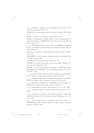149
______; WACHS, H. Thinking goes to school: Piaget’s theory in practice. New
York: Oxford University Press, 1974.
GORMAN, R. Discovering Piaget: a guide for teachers. Columbus, Ohio: Merril,
1972.
JOSSO, C. Cheminer vers soi. Lausanne: L’Age d’Homme, 1991.
KAMII, C. An application of Piaget’s theory to the conceptualization of a
preschool curriculum. In: PARKER, R. K. (Ed.). The preschool in action. Boston:
Allyn & Bacon, 1972.
______; DE VRIES, R. Piaget for early education. In: PARKER, M.; PARKER,
R. (Ed.). The preschool in action: exploring early childhood programs. Boston:
Allyn & Bacon, 1977.
KUHN, T. S. The structure of scientific revolutions. Chicago: University of Chicago
Press, 1962.
LABINOWICZ, E. The Piaget primer: thinking, learning, teaching. Menlo Park,
CA: Addison-Wesley, 1980.
LANDIER, H. L’entreprise polycellulaire. Paris: ESF, 1987.
LOWERY, L. Learning about learning: conservation abilities. Berkeley, CA:
University of California Press, 1974.
MUNARI, A. Le concept d’équilibration majorante et d’homéorhèse dans la
psychogénèse du sujet individuel. Archives de Psychologie, Genebra, v. 56, n.º 219,
p. 281-287, 1988.
______. La creatività nell’età evolutiva: metafora e trasgressione. In: MUSATTI,
C. et al. Psicologia e creatività. Milão: Selezione, 1985c. p. 118-125.
______. Dall’epistemologia genetica all’epistemologia operativa. In: CERUTI,
M. (Ed.). Evoluzione e conoscenza. Bergamo: Lubrina, 1992. p. 507-519.
______. Emergenza e formazione. In: ZANARINI, G. Diario di viaggio: auto-
organizzazione e livelli di realtà. Milão: Guerini, 1990d, p. 9-14.
______. Incontri: Bateson e Piaget. Oikos, Bergamo, nº 2, p. 173-181, 1990c.
______. Insegnare le scienze o la scienza? Scuola lariana, Como, n.º 13, p. 5-7,
1987c.
______. Il pensiero del computer: l’epistemologia operativa al servizio della
formazione dell’utente di sistemi informatici. Sistema ER, Bologna, v. 3, n.º 1, p.
26-31, 1989.
______. Per un approccio psico-culturale all’educazione musicale. In:
BELGRANO, G. (Ed.). Il bambino dal suono alla musica. Teramo: Lisciani &
Giunti Ed., 1987a. p. 46-53.
Jean Piaget_fev2010.pmd 21/10/2010, 09:33149
 