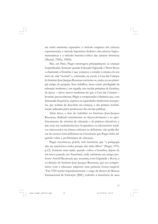 15
até então mantinha separados: o método empírico das ciências
experimentais, o método hipotético-dedutivo das ciências lógico-
matemáticas e o método histórico-crítico das ciências históricas
(Munari, 1985a, 1985b).
Mas, em Paris, Piaget interrogava principalmente as crianças
hospitalizadas. Somente quando Edouard Claparède e Pierre Bovet
o chamaram a Genebra é que começou a estudar a criança em seu
meio de vida “normal” e, sobretudo, na escola: a Casa das Crianças
do Instituto Jean-Jacques Rousseau converteu-se, então, no seu princi-
pal campo de pesquisa. Seus trabalhos, nesse centro privilegiado da
educação moderna e, em seguida, nas escolas primárias de Genebra,
da época – talvez menos modernas do que a Casa das Crianças –
levaram, provavelmente, Piaget a compreender a distância que, com
demasiada frequência, separava as capacidades intelectuais insuspei-
tas, que acabara de descobrir nas crianças, e das práticas normal-
mente utilizadas pelos professores das escolas públicas.
Além disso, o fato de trabalhar no Instituto Jean-Jacques
Rousseau, dedicado inteiramente ao desenvolvimento e ao aper-
feiçoamento de sistemas de educação e de práticas educativas, e
não mais em estabelecimentos hospitalares ou laboratórios médi-
cos interessados na criança enferma ou deficiente, não podia dei-
xar de exercer certa influência na consciência que Piaget tinha ad-
quirido sobre a problemática da educação.
Piaget reconheceu, porém, sem inocência, que “a pedagogia
não me interessava então, porque não tinha filhos” (Piaget, 1976,
p.12). Somente mais tarde, quando voltou a Genebra, depois de
um breve período em Neuchatel, onde substituiu seu antigo pro-
fessor Arnold Reymond, que assumira, com Claparède e Bovet, a
co-direção do Instituto Jean-Jacques Rousseau, que seu compro-
misso com a educação adquirira uma primeira forma tangível:
“Em 1929 aceitei imprudentemente o cargo de diretor do Bureau
Internacional de Educação (BIE), cedendo à insistência de meu
Jean Piaget_fev2010.pmd 21/10/2010, 09:3315
 