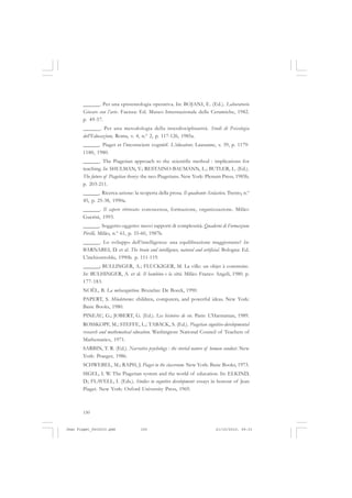 150
______. Per una epistemologia operativa. In: BOJANI, E. (Ed.). Laboratorio
Giocare con l’arte. Faenza: Ed. Museo Internazionale delle Ceramiche, 1982.
p. 49-57.
______. Per una metodologia della interdisciplinarità. Studi di Psicologia
dell’Educazione, Roma, v. 4, n.º 2, p. 117-126, 1985a.
______. Piaget et l’inconscient cognitif. L’éducateur, Lausanne, v. 39, p. 1179-
1180, 1980.
______. The Piagetian approach to the scientific method : implications for
teaching. In: SHULMAN, V.; RESTAINO-BAUMANN, L.; BUTLER, L. (Ed.).
The future of Piagetian theory: the neo-Piagetians. New York: Plenum Press, 1985b.
p. 203-211.
______. Ricerca-azione: la scoperta della prosa. Il quadrante Scolastico, Trento, n.º
45, p. 25-38, 1990a.
______. Il sapere ritrovato: conoscenza, formazione, organizzazione. Milão:
Guerini, 1993.
______. Soggetto-oggetto: nuovi rapporti di complessità. Quaderni di Formazione
Pirelli, Milão, n.º 61, p. 55-60, 1987b.
______. Lo sviluppo dell’intelligenza: una equilibrazione maggiorante? In:
BARNABEI, D. et al. The brain and intelligence, natural and artificial. Bologna: Ed.
L’inchiostroblu, 1990b. p. 111-119.
______; BULLINGER, A.; FLUCKIGER, M. La ville: un objet à construire.
In: BULHINGER, A. et al. Il bambino e la città. Milão: Franco Angeli, 1980. p.
177-183.
NOËL, B. La métacognition. Bruxelas: De Boeck, 1990.
PAPERT, S. Mindstorms: children, computers, and powerful ideas. New York:
Basic Books, 1980.
PINEAU, G.; JOBERT, G. (Ed.). Les histoires de vie. Paris: L’Harmattan, 1989.
ROSSKOPF, M.; STEFFE, L.; TABACK, S. (Ed.). Piagetian cognitive-developmental
research and mathematical education. Washington: National Council of Teachers of
Mathematics, 1971.
SARBIN, T. R. (Ed.). Narrative psychology : the storied nature of human conduct. New
York: Praeger, 1986.
SCHWEBEL, M.; RAPH, J. Piaget in the classroom. New York: Basic Books, 1973.
SIGEL, I. W. The Piagetian system and the world of education. In: ELKIND,
D.; FLAVELL, I. (Eds.). Studies in cognitive development: essays in honour of Jean
Piaget. New York: Oxford University Press, 1969.
Jean Piaget_fev2010.pmd 21/10/2010, 09:33150
 