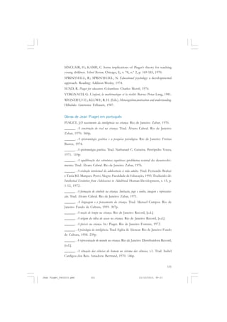 151
SINCLAIR, H.; KAMII, C. Some implications of Piaget’s theory for teaching
young children. School Review, Chicago, I), v. 78, n.º 2, p. 169-183, 1970.
SPRINTHALL, R.; SPRINTHALL, N. Educational psychology: a developmental
approach. Reading: Addison-Wesley, 1974.
SUND, R. Piaget for educators. Columbus: Charles Merril, 1976.
VERGNAUD, G. L’enfant, la mathématique et la réalité. Berne: Peter Lang, 1981.
WEINERT, F. E.; KLUWE, R. H. (Eds.). Metacognition,motivation and understanding.
Hillsdale: Lawrence Erlbaum, 1987.
Obras de Jean Piaget em português
PIAGET, J.O nascimento da inteligência na criança. Rio de Janeiro: Zahar, 1970.
______. A construção do real na criança. Trad. Álvaro Cabral. Rio de Janeiro:
Zahar, 1970. 360p.
______. A epistemologia genética e a pesquisa psicológica. Rio de Janeiro: Freitas
Bastos, 1974.
______. A epistemologia genética. Trad. Nathanael C. Caixeira. Petrópolis: Vozes,
1971. 110p.
______. A equilibração das estruturas cognitivas: problema central do desenvolvi-
mento. Trad. Álvaro Cabral. Rio de Janeiro: Zahar, 1976.
______. A evolução intelectual da adolescência à vida adulta. Trad. Fernando Becker
e Tania B.I. Marques. Porto Alegre: Faculdade de Educação, 1993. Traduzido de:
Intellectual Evolution from Adolescence to Adulthood. Human Development, v. 15, p.
1-12, 1972.
______. A formação do símbolo na criança. Imitação, jogo e sonho, imagem e representa-
ção. Trad. Alvaro Cabral. Rio de Janeiro: Zahar, 1971.
______. A linguagem e o pensamento da criança. Trad. Manuel Campos. Rio de
Janeiro: Fundo de Cultura, 1959. 307p.
______. A noção de tempo na criança. Rio de Janeiro: Record, [s.d.].
______. A origem da idéia do acaso na criança. Rio de Janeiro: Record, [s.d.].
______. A práxis na criança. In.: Piaget. Rio de Janeiro: Forense, 1972.
______. A psicologia da inteligência. Trad. Egléa de Alencar. Rio de Janeiro: Fundo
de Cultura, 1958. 239p.
______. A representação do mundo na criança. Rio de Janeiro: Distribuidora Record,
[s.d.].
______. A situação das ciências do homem no sistema das ciências, v.1. Trad. Isabel
Cardigos dos Reis. Amadora: Bertrand, 1970. 146p.
Jean Piaget_fev2010.pmd 21/10/2010, 09:33151
 