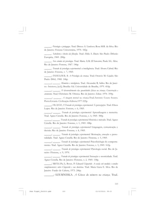 153
______. Psicologia e pedagogia. Trad. Dirceu A. Lindoso; Rosa M.R. da Silva. Rio
de Janeiro: Forense Universitária, 1970. 182p.
______. Sabedoria e ilusões da filosofia. Trad. Zilda A. Daeir. São Paulo: Difusão
Européia, 1969. 200p.
______. Seis estudos de psicologia. Trad. Maria A.M. D’Amorim; Paulo S.L. Silva.
Rio de Janeiro: Forense, 1967. 146p.
______. Tratado de psicologia experimental: a inteligência. Trad. Alvaro Cabral. Rio
de Janeiro: Forense, v. 7, 1969.
______; INHELDER, B. A Psicologia da criança. Trad. Octavio M. Cajado. São
Paulo: Difel, 1968. 146p.
______; ______. Memória e inteligência. Trad. Alexandre R. Salles. Rio de Janei-
ro: Artenova, [s.d.]; Brasília: Ed. Universidade de Brasília, 1979. 410p.
______; ______. O desenvolvimento das quantidades físicas na criança. Conservação e
atomismo. Trad. Christiano M. Oiticica. Rio de Janeiro: Zahar. 1970. 359p.
______; ______. A imagem mental na criança.Trad.António Couto Soares.
Porto:Livraria Civilização-Editora.1977.525p.
______; FRAISSE, F.Tratado de psicologia experimental: A percepção. Trad. Eliseu
Lopes. Rio de Janeiro: Forense, v. 6, 1969.
______; ______. Tratado de psicologia experimental: Aprendizagem e memória.
Trad. Agnes Cretella. Rio de Janeiro: Forense, v. 4, 1969. 300p.
______; ______. Tratado de psicologia experimental: História e método. Trad. Agnes
Cretella. Rio de Janeiro: Forense, v. 1, 1969. 188p.
______; ______. Tratado de psicologia experimental: Linguagem, comunicação e
decisão. Rio de Janeiro: Forense, v. 8, 1969.
______; ______. Tratado de psicologia experimental: Motivação, emoção e perso-
nalidade. Trad. Agnes Cretella. Rio de Janeiro: Florense, v. 5, 1969.
______; ______. Tratado de psicologia experimental: Psicofisiologia do comporta-
mento. Trad. Agnes Cretella. Rio de Janeiro: Forense, v. 3, 1969. 163p.
______; ______. Tratado de psicologia experimental: Psicologia social. Rio de Ja-
neiro: Florense, v. 9, 1970.
______; ______. Tratado de psicologia experimental: Sensação e motricidade. Trad.
Agnes Cretella. Rio de Janeiro: Florense, v. 2, 1969. 158p.
______; MEYLAN, L; Bovet, P. Edouard Claparède: A escola sob medida e estudos
complementares sobre Claparède e sua doutrina. Trad. Maria Lúcia E. Silva. Rio de
Janeiro: Fundo de Cultura, 1973. 246p.
______; SZEMNISKA. A Gênese do número na criança. Trad.
Jean Piaget_fev2010.pmd 21/10/2010, 09:33153
 
