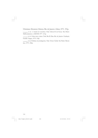 154
Christiano Monteiro Oiticica. Rio de Janeiro: Zahar, 1971. 331p.
______ et al. A tomada da consciência. Trad. Edson B. de Souza. São Paulo:
Melhoramentos e EDUSP, 1977. 211p.
______ et al. Educar para o futuro. Trad. Rui B. Dias. Rio de Janeiro: Fundação
Getúlio Vargas, 1974. 110p.
______ et al. Problemas de psicolinguística. Trad. Alvaro Cabral. São Paulo: Mestre
Jou, 1973. 252p.
Jean Piaget_fev2010.pmd 21/10/2010, 09:33154
 