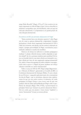 16
amigo Pedro Rosselló” (Piaget, 1976, p.17). Isso resultou ser um
marco importante na vida de Piaget, já que o levou a descobrir os
elementos sociopolíticos que, inevitavelmente, estão em jogo em
toda ação educacional, e a comprometer-se no grande projeto de
uma educação internacional.
Da aventura do BIE aos princípios educacionais de Piaget
“Nesta aventura havia um elemento esportivo”, dizia Piaget
(id., ib.), como se quisesse diminuir-lhe a importância. Contudo,
permaneceu à frente dessa organização internacional de 1929 a
1968. Isso constituiu, sem dúvida, um fato notável, sobretudo em
relação à própria personalidade de Piaget, notoriamente pouco
inclinado a dedicar-se a tarefas não científicas.
Tratava-se do desejo de melhorar os métodos pedagógicos
mediante “a adoção oficial de técnicas melhor adaptadas ao espí-
rito infantil” (id., ib.) e, portanto, também, mais científicas? Ou tra-
tava-se de poder intervir com maior eficácia nas instituições esco-
lares oficiais por meio de uma organização supragovernamental?
Ou, ainda, se tratava da esperança de poder combater a incompre-
ensão entre os povos e o flagelo da guerra, mediante um esforço
educativo orientado aos valores internacionais?
Todos os anos, de 1929 até 1967, Piaget redigia diligentemen-
te o “Discurso do Diretor”, apresentado ao Conselho do BIE e à
Conferência Internacional de Instrução Pública. É nesta coleção
de uns 40 textos – esquecidos pela maior parte dos comentaristas
da obra de Piaget – que se encontram, expressos mais explicita-
mente do que em seus outros escritos, os elementos do credo
pedagógico de Piaget. Graças a esses textos, mais do que com
qualquer obra de caráter geral publicada por Piaget sobre os pro-
blemas da educação (Piaget, 1969, 1972b), é possível ilustrar os
princípios básicos que orientam seu projeto educacional. Desco-
brir-se-á, então, que esse projeto é muito menos “implícito” e
menos “inconsciente” do que se costuma afirmar.
Jean Piaget_fev2010.pmd 21/10/2010, 09:3316
 