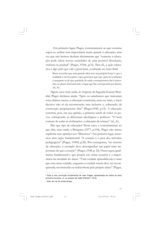 17
Em primeiro lugar, Piaget, contrariamente ao que costuma
supor-se, atribui uma importância muito grande à educação, uma
vez que não hesitou declarar abertamente que “somente a educa-
ção pode salvar nossas sociedades de uma possível dissolução,
violenta ou gradual” (Piaget, 1934c, p.31). Para ele, a ação educa-
tiva é algo pelo que vale a pena lutar, confiando no êxito final:
Basta recordar que uma grande ideia tem sua própria força6
e que a
realidade é em boa parte o que queremos que seja7
, para ter confiança
e assegurar-se de que, partindo de nada, conseguiremos dar à educa-
ção, no plano internacional, o lugar que lhe corresponde por direito
(id., ib.).
Alguns anos mais tarde, às vésperas da Segunda Guerra Mun-
dial, Piaget declarou ainda: “Após os cataclismos que marcaram
estes últimos meses, a educação constituirá, uma vez mais, o fator
decisivo não só da reconstrução, mas inclusive e, sobretudo, da
construção propriamente dita” (Piaget,1940, p.12). A educação
constitui, pois, em sua opinião, a primeira tarefa de todos os po-
vos, sobrepondo as diferenças ideológicas e políticas: “O bem
comum de todas as civilizações: a educação da criança” (id., ib.).
Mas que tipo de educação? Neste caso, e contrariamente ao
que dirá, mais tarde, a Bringuier (1977, p.194), Piaget não temeu
explicitar suas opiniões nos “Discursos”. Em primeiro lugar, enun-
ciou uma regra fundamental: “A coerção é o pior dos métodos
pedagógicos” (Piaget, 1949d, p.28). Por conseguinte, “no terreno
da educação, o exemplo deve desempenhar um papel mais im-
portante do que a coerção” (Piaget, 1948, p. 22). Outra regra, igual-
mente fundamental e que propõe em várias ocasiões é a impor-
tância da atividade do aluno: “Uma verdade aprendida não é mais
que uma meia verdade, enquanto a verdade inteira deve ser recon-
quistada, reconstruída ou redescoberta pelo próprio aluno” (Piaget,
6
Esta é uma convicção fundamental de Jean Piaget, apresentada em todos os seus
primeiros escritos: cf. La mission de l’idée (PIAGET, 1915).
7
Belo ato de fé construtivista.
Jean Piaget_fev2010.pmd 21/10/2010, 09:3317
 