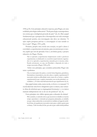 18
1950, p.35). Este princípio educativo repousa, para Piaget, em uma
realidade psicológica indiscutível: “Toda psicologia contemporânea
nos ensina que a inteligência procede da ação” (id., ib.). Daí o papel
fundamental que a pesquisa deve desempenhar em toda estratégia
educacional: porém, esta investigação não deve ser abstrata: “A
ação supõe pesquisas prévias e a investigação só tem sentido se
leva à ação” (Piaget, 1951, p.28).
Portanto, propõe uma escola sem coerção, na qual o aluno é
convidado a experimentar ativamente, para reconstruir por si mes-
mo, aquilo que tem de aprender. Este é, em linhas gerais, o projeto
educativo de Piaget. Porém,
Não se aprende a experimentar simplesmente vendo o professor
experimentar, ou dedicando-se a exercícios já previamente organiza-
dos: só se aprende a experimentar, tateando, por si mesmo, traba-
lhando ativamente, ou seja, em liberdade e dispondo de todo o
tempo necessário (Piaget, 1949, p.39).
Sobre esse princípio, que considera primordial, Piaget não
teme a polêmica:
Ora, na maior parte dos países, a escola forma linguistas, gramáticos,
historiadores, matemáticos, mas não educa o espírito experimental. É
necessário insistir na dificuldade muito maior de se formar o espírito
experimental do que o espírito matemático nas escolas primárias e se-
cundárias.(...)Émuitomaisfácilraciocinardoqueexperimentar (id.,ib.).
Que papel teriam então, nesta escola, os livros e os manuais? “A
escola ideal não teria livros obrigatórios para os alunos, mas somen-
te obras de referência que se empregariam livremente: (...) os únicos
manuais indispensáveis são os de uso do professor” (id., ib.).
Esses princípios são válidos apenas para a educação da criança?
Pelo contrário,osmétodosativos, querecorremaotrabalhoaomesmo
tempo espontâneo e orientado por perguntas planejadas, ao trabalho
emqueoalunoredescobreoureconstróiasverdadesemlugarderecebê-
las já feitas, são igualmente necessários tanto para o adulto quanto para
acriança...Caberecordar,defato, quecadavezqueoadultoabordaproblemas
Jean Piaget_fev2010.pmd 21/10/2010, 09:3318
 