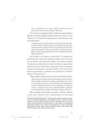 19
novos, o desenvolvimento de suas reações assemelha-se à evolução das reações no
processo do desenvolvimento mental 8
(Piaget, 1965a, p.43).
Esses são, pois, os princípios básicos da educação segundo Piaget.
Quanto às distintas disciplinas, Piaget também não hesita, em seus
“Discursos”, em oferecer conselhos precisos, sobretudo, para o ensi-
no de matemática.
Acriançapequena,estandomaisdesenvolvidadopontodevistasensó-
rio-motordoquedodalógicaverbal,convémproporcionar-lhesesque-
masdeaçãosobreosquaispossabasear-seposteriormente.Porconse-
guinte, uma educação sensório-motora, tal como se pratica, por exem-
plo,naCasadasCriançasdeGenebra favoreceainiciaçãoàmatemática
(Piaget,1939c, p.37).
Sua posição a este respeito é muito clara: “A compreensão
matemática não é questão de aptidão da criança. É um erro supor
que um fracasso em matemática obedeça a uma falta de aptidão.
A operação matemática deriva da ação: resulta que a apresentação
intuitiva não basta, a criança deve realizar por si mesma a operação
manual antes de preparar a operação mental. (...) Em todos os do-
mínios da matemática, o qualitativo deve preceder ao numérico”
(Piaget, 1950, pp.79 e 80).
Piaget também chama atenção ao ensino das ciências naturais:
Aquelesque,porprofissão,estudamapsicologiadasoperaçõesintelec-
tuaisdacriançaedoadolescentesempresesurpreendemcomosrecur-
sos de que dispõe todo aluno normal, desde que se lhe proporcionem
os meios de trabalhar ativamente, sem constrangê-los com repetições
passivas. (...) Desse ponto de vista, o ensino das ciências é a educação
ativadaobjetividadeedoshábitosdeverificação(Piaget, 1952, p. 33).
Mas o princípio da educação ativa pode-se aplicar, também,
a áreas menos técnicas, como a aprendizagem de uma língua
8
Queríamos sublinhar esta passagem – muitas vezes ignorada por aqueles que conside-
ram que a abordagem piagetiana não seria aplicável à criança – porque nos parece
revestir-se de uma importância capital do ponto de vista educacional. Foi com este
espírito que desenvolvemos, com Donata Fabbri, em outro trabalho, uma estratégia de
intervenção educacional para o adulto, à qual podíamos dar o nome de “Laboratório
epistemológico operativo” (Fabbri, 1988a, 1990; Fabbri; Munari, 1984a, 1985b, 1988,
1990, 1991; Munari, 1982, 1989, 1990a, 1992, 1993).
Jean Piaget_fev2010.pmd 21/10/2010, 09:3319
 