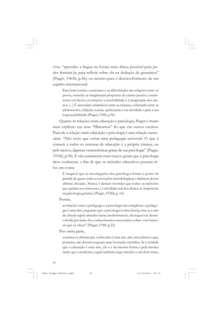 20
viva: “aprender a língua na forma mais direta possível para po-
der dominá-la; para refletir sobre ela na dedução da gramática”
(Piaget, 1965b, p.44); ou mesmo para o desenvolvimento de um
espírito internacional:
Para lutar contra o ceticismo e as dificuldades das relações entre os
povos, somente se imaginaram propostas de caráter passivo, consis-
tentes em lições, exortações à sensibilidade e à imaginação dos alu-
nos. (...) É necessário estabelecer entre as crianças, sobretudo entre os
adolescentes, relações sociais, apelar para a sua atividade e para a sua
responsabilidade (Piaget, 1948, p.36).
Quanto às relações entre educação e psicologia, Piaget é muito
mais explícito em seus “Discursos” do que em outros escritos.
Para ele a relação entre educação e psicologia é uma relação neces-
sária: “Não creio que exista uma pedagogia universal. O que é
comum a todos os sistemas de educação é a própria criança, ou
pelo menos, algumas características gerais de sua psicologia” (Piaget,
1934d, p.94). E são justamente esses traços gerais que a psicologia
deve evidenciar, a fim de que os métodos educativos possam tê-
los em conta:
É inegável que as investigações dos psicólogos foram o ponto de
partida de quase todas as inovações metodológicas e didáticas destas
últimas décadas. Nunca é demais recordar que todos os métodos
que apelam aos interesses e à atividade real dos alunos se inspiraram
na psicologia genética (Piaget, 1936b, p. 14).
Porém,
as relações entre a pedagogia e a psicologia são complexas: a pedago-
gia é uma arte, enquanto que a psicologia é uma ciência; mas se a arte
de educar supõe atitudes inatas insubstituíveis, ela requer ser desen-
volvida por meio dos conhecimentos necessários sobre o ser huma-
no que se educa” (Piaget, 1948, p.22).
Por outra parte,
costuma-se afirmar que a educação é uma arte, não uma ciência e que,
portanto, não deveria requerer uma formação científica. Se é verdade
que a educação é uma arte, ela o é da mesma forma e pela mesma
razão que a medicina, a qual também exige atitudes e um dom inato,
Jean Piaget_fev2010.pmd 21/10/2010, 09:3320
 