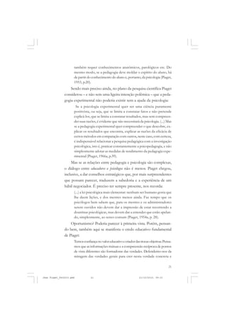 21
também requer conhecimentos anatômicos, patológicos etc. Do
mesmo modo, se a pedagogia deve moldar o espírito do aluno, há
de partir do conhecimento do aluno e, portanto,da psicologia (Piaget,
1953, p.20).
Sendo mais preciso ainda, no plano da pesquisa científica Piaget
considerou – e não sem uma ligeira intenção polêmica – que a peda-
gogia experimental não poderia existir sem a ajuda da psicologia:
Se a psicologia experimental quer ser uma ciência puramente
positivista, ou seja, que se limita a constatar fatos e não pretende
explicá-los, que se limita a constatar resultados, mas sem compreen-
der suas razões, é evidente que não necessitará da psicologia. (...) Mas
se a pedagogia experimental quer compreender o que descobre, ex-
plicar os resultados que encontra, explicar as razões da eficácia de
certos métodos em comparação com outros, neste caso, com certeza,
é indispensável relacionar a pesquisa pedagógica com a investigação
psicológica, isto é, praticar constantemente a psicopedagogia, e não
simplesmente adotar as medidas de rendimento da pedagogia expe-
rimental (Piaget, 1966a, p.39).
Mas se as relações entre pedagogia e psicologia são complexas,
o diálogo entre educadores e psicólogos não é menos. Piaget chegou,
inclusive, a dar conselhos estratégicos que, por mais surpreendentes
que possam parecer, traduzem a sabedoria e a experiência de um
hábil negociador. É preciso ter sempre presente, nos recorda:
(...) a lei psicológica mais elementar: nenhum ser humano gosta que
lhe deem lições, e dos mestres menos ainda. Faz tempo que os
psicólogos bem sabem que, para os mestres e os administradores
serem ouvidos não devem dar a impressão de estar recorrendo a
doutrinas psicológicas, mas devem dar a entender que estão apelan-
do, simplesmente, ao senso comum (Piaget, 1954a, p. 28).
Oportunismo? Poderia parecer à primeira vista. Porém, pensan-
do bem, também aqui se manifesta o credo educativo fundamental
de Piaget:
Temosconfiançanovaloreducativoecriadordastrocasobjetivas.Pensa-
mos que as informações mútuas e a compreensão recíproca de pontos
de vista diferentes são formadoras das verdades. Defendemo-nos da
miragem das verdades gerais para crer nesta verdade concreta e
Jean Piaget_fev2010.pmd 21/10/2010, 09:3321
 