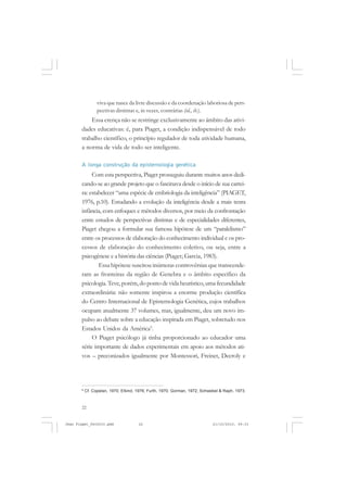22
viva que nasce da livre discussão e da coordenação laboriosa de pers-
pectivas distintas e, às vezes, contrárias (id., ib.).
Essa crença não se restringe exclusivamente ao âmbito das ativi-
dades educativas: é, para Piaget, a condição indispensável de todo
trabalho científico, o princípio regulador de toda atividade humana,
a norma de vida de todo ser inteligente.
A longa construção da epistemologia genética
Com esta perspectiva, Piaget prosseguiu durante muitos anos dedi-
cando-se ao grande projeto que o fascinava desde o início de sua carrei-
ra: estabelecer “uma espécie de embriologia da inteligência” (PIAGET,
1976, p.10). Estudando a evolução da inteligência desde a mais tenra
infância, com enfoques e métodos diversos, por meio da confrontação
entre estudos de perspectivas distintas e de especialidades diferentes,
Piaget chegou a formular sua famosa hipótese de um “paralelismo”
entre os processos de elaboração do conhecimento individual e os pro-
cessos de elaboração do conhecimento coletivo, ou seja, entre a
psicogênese e a história das ciências (Piaget; Garcia, 1983).
Essa hipótese suscitou inúmeras controvérsias que transcende-
ram as fronteiras da região de Genebra e o âmbito específico da
psicologia. Teve,porém,dopontodevidaheurístico,umafecundidade
extraordinária: não somente inspirou a enorme produção científica
do Centro Internacional de Epistemologia Genética, cujos trabalhos
ocupam atualmente 37 volumes, mas, igualmente, deu um novo im-
pulso ao debate sobre a educação inspirada em Piaget, sobretudo nos
Estados Unidos da América9
.
O Piaget psicólogo já tinha proporcionado ao educador uma
série importante de dados experimentais em apoio aos métodos ati-
vos – preconizados igualmente por Montessori, Freinet, Decroly e
9
Cf. Copelan, 1970; Elkind, 1976; Furth, 1970; Gorman, 1972; Schwebel & Raph, 1973.
Jean Piaget_fev2010.pmd 21/10/2010, 09:3322
 