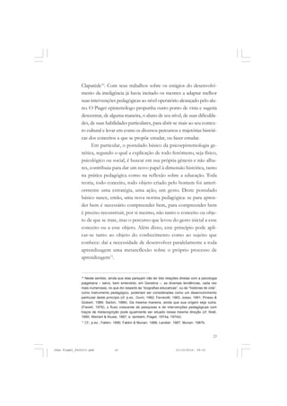 23
Claparède10
. Com seus trabalhos sobre os estágios do desenvolvi-
mento da inteligência já havia incitado os mestres a adaptar melhor
suas intervenções pedagógicas ao nível operatório alcançado pelo alu-
no. O Piaget epistemólogo propunha outro ponto de vista e sugeria
descentrar, de alguma maneira, o aluno de seu nível, de suas dificulda-
des, de suas habilidades particulares, para abrir-se mais ao seu contex-
to cultural e levar em conta os diversos percursos e trajetórias históri-
cas dos conceitos a que se propõe estudar, ou fazer estudar.
Em particular, o postulado básico da psicoepistemologia ge-
nética, segundo o qual a explicação de todo fenômeno, seja físico,
psicológico ou social, é buscar em sua própria gênesis e não alhu-
res, contribuiu para dar um novo papel à dimensão histórica, tanto
na prática pedagógica como na reflexão sobre a educação. Toda
teoria, todo conceito, todo objeto criado pelo homem foi anteri-
ormente uma estratégia, uma ação, um gesto. Deste postulado
básico nasce, então, uma nova norma pedagógica: se para apren-
der bem é necessário compreender bem, para compreender bem
é preciso reconstruir, por si mesmo, não tanto o conceito ou obje-
to de que se trate, mas o percurso que levou do gesto inicial a esse
conceito ou a esse objeto. Além disso, este princípio pode apli-
car-se tanto ao objeto do conhecimento como ao sujeito que
conhece: daí a necessidade de desenvolver paralelamente a toda
aprendizagem uma metareflexão sobre o próprio processo de
aprendizagem11
.
10
Neste sentido, ainda que elas pareçam não ter tido relações diretas com a psicologia
piagetiana – salvo, bem entendido, em Genebra –, as diversas tendências, cada vez
mais numerosas, no que diz respeito às “biografias educativas”, ou às “histórias de vida”,
como instrumento pedagógico, poderiam ser consideradas como um desenvolvimento
particular deste princípio (cf. p.ex., Dunn, 1982; Ferrarotti, 1983; Josso, 1991; Pineau &
Giobert, 1989; Sarbin, 1986). Da mesma maneira, ainda que sua origem seja outra,
(Flavell, 1976), o fluxo crescente de pesquisas e de intervenções pedagógicas com
traços de metacognição pode igualmente ser situado nessa mesma direção (cf. Noël,
1990; Weinert & Kluwe, 1987; e, também, Piaget, 1974a, 1974b).
11
Cf., p.ex., Fabbri, 1990; Fabbri & Munari, 1988; Landier, 1987; Munari, 1987b.
Jean Piaget_fev2010.pmd 21/10/2010, 09:3323
 