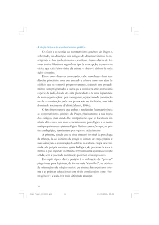 24
A dupla leitura do construtivismo genético
Os fatos e as teorias do construtivismo genético de Piaget e,
sobretudo, sua descrição dos estágios do desenvolvimento da in-
teligência e dos conhecimentos científicos, foram objeto de lei-
turas muito diferentes segundo o tipo de concepção, expressa ou
tácita, que cada leitor tinha da cultura – objetivo último de toda
ação educativa.
Entre essas diversas concepções, cabe reconhecer duas ten-
dências principais: uma que entende a cultura como um tipo de
edifício que se constrói progressivamente, segundo um procedi-
mento bem programado; e outra que a considera antes como uma
espécie de rede, dotada de certa plasticidade e de uma capacidade
de auto-organização e, por conseguinte, o processo de construção
ou de reconstrução pode ser provocado ou facilitado, mas não
dominado totalmente (Fabbri; Munari, 1984a).
O fato interessante é que ambas as tendências fazem referência
ao construtivismo genético de Piaget, precisamente a sua teoria
dos estágios, mas dando-lhe interpretações que se localizam em
níveis diferentes: um mais concretamente psicológico e o outro
mais propriamente epistemológico. São interpretações que, na prá-
tica pedagógica, terminaram por opor-se radicalmente.
A primeira, aquela que se situa primeiro no nível da psicologia
da criança, dá ao conceito de estágio o sentido de etapa precisa e
necessária para a construção do edifício da cultura. Etapa determi-
nada pela própria natureza, quase biológica, do processo de cresci-
mento, e que, segundo se entende, representa uma aquisição estável e
sólida, sem a qual toda construção posterior seria impossível.
Exemplo típico desta posição é a utilização de “provas”
piagetianas para legitimar, de forma mais “científica”, as práticas
de orientação e de seleção escolar, que visam a hierarquizar o siste-
ma e as práticas educacionais em níveis considerados como “ho-
mogêneos”, e cada vez mais difíceis de alcançar.
Jean Piaget_fev2010.pmd 21/10/2010, 09:3324
 