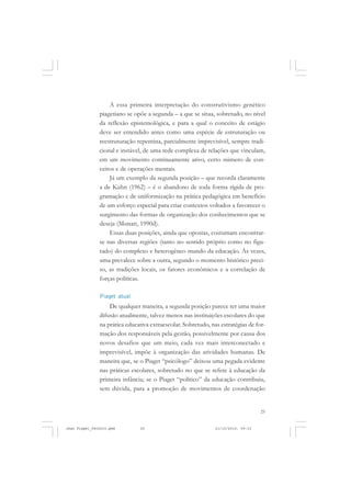 25
A essa primeira interpretação do construtivismo genético
piagetiano se opõe a segunda – a que se situa, sobretudo, no nível
da reflexão epistemológica, e para a qual o conceito de estágio
deve ser entendido antes como uma espécie de estruturação ou
reestruturação repentina, parcialmente imprevisível, sempre tradi-
cional e instável, de uma rede complexa de relações que vinculam,
em um movimento continuamente ativo, certo número de con-
ceitos e de operações mentais.
Já um exemplo da segunda posição – que recorda claramente
a de Kuhn (1962) – é o abandono de toda forma rígida de pro-
gramação e de uniformização na prática pedagógica em benefício
de um esforço especial para criar contextos voltados a favorecer o
surgimento das formas de organização dos conhecimentos que se
deseja (Munari, 1990d).
Essas duas posições, ainda que opostas, costumam encontrar-
se nas diversas regiões (tanto no sentido próprio como no figu-
rado) do complexo e heterogêneo mundo da educação. Às vezes,
uma prevalece sobre a outra, segundo o momento histórico preci-
so, as tradições locais, os fatores econômicos e a correlação de
forças políticas.
Piaget atual
De qualquer maneira, a segunda posição parece ter uma maior
difusão atualmente, talvez menos nas instituições escolares do que
na prática educativa extraescolar. Sobretudo, nas estratégias de for-
mação dos responsáveis pela gestão, possivelmente por causa dos
novos desafios que um meio, cada vez mais interconectado e
imprevisível, impõe à organização das atividades humanas. De
maneira que, se o Piaget “psicólogo” deixou uma pegada evidente
nas práticas escolares, sobretudo no que se refere à educação da
primeira infância; se o Piaget “político” da educação contribuiu,
sem dúvida, para a promoção de movimentos de coordenação
Jean Piaget_fev2010.pmd 21/10/2010, 09:3325
 