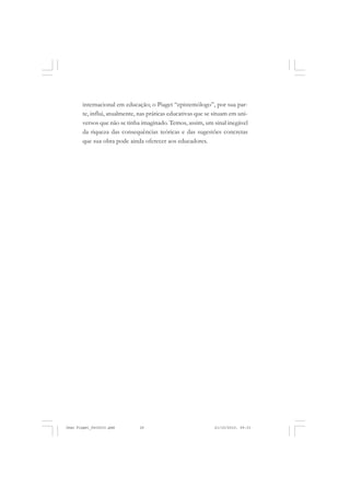 internacional em educação; o Piaget “epistemólogo”, por sua par-
te, influi, atualmente, nas práticas educativas que se situam em uni-
versos que não se tinha imaginado. Temos, assim, um sinal inegável
da riqueza das consequências teóricas e das sugestões concretas
que sua obra pode ainda oferecer aos educadores.
Jean Piaget_fev2010.pmd 21/10/2010, 09:3326
 