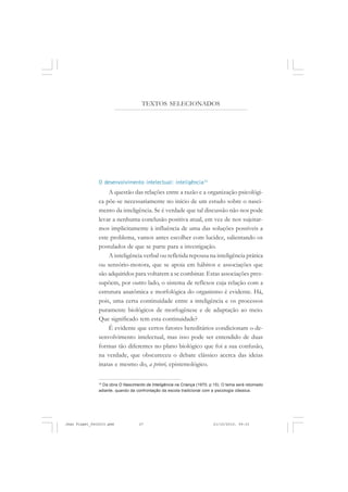 O desenvolvimento intelectual: inteligência12
A questão das relações entre a razão e a organização psicológi-
ca põe-se necessariamente no início de um estudo sobre o nasci-
mento da inteligência. Se é verdade que tal discussão não nos pode
levar a nenhuma conclusão positiva atual, em vez de nos sujeitar-
mos implicitamente à influência de uma das soluções possíveis a
este problema, vamos antes escolher com lucidez, salientando os
postulados de que se parte para a investigação.
A inteligência verbal ou refletida repousa na inteligência prática
ou sensório-motora, que se apoia em hábitos e associações que
são adquiridos para voltarem a se combinar. Estas associações pres-
supõem, por outro lado, o sistema de reflexos cuja relação com a
estrutura anatômica e morfológica do organismo é evidente. Há,
pois, uma certa continuidade entre a inteligência e os processos
puramente biológicos de morfogênese e de adaptação ao meio.
Que significado tem esta continuidade?
É evidente que certos fatores hereditários condicionam o de-
senvolvimento intelectual, mas isso pode ser entendido de duas
formas tão diferentes no plano biológico que foi a sua confusão,
na verdade, que obscureceu o debate clássico acerca das ideias
inatas e mesmo do, a priori, epistemológico.
12
Da obra O Nascimento da Inteligência na Criança (1970, p.15). O tema será retomado
adiante, quando da confrontação da escola tradicional com a psicologia clássica.
TEXTOS SELECIONADOS
Jean Piaget_fev2010.pmd 21/10/2010, 09:3327
 