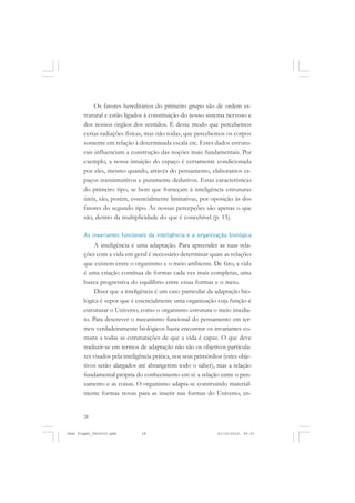 28
Os fatores hereditários do primeiro grupo são de ordem es-
trutural e estão ligados à constituição do nosso sistema nervoso e
dos nossos órgãos dos sentidos. É desse modo que percebemos
certas radiações físicas, mas não todas, que percebemos os corpos
somente em relação à determinada escala etc. Estes dados estrutu-
rais influenciam a construção das noções mais fundamentais. Por
exemplo, a nossa intuição do espaço é certamente condicionada
por eles, mesmo quando, através do pensamento, elaboramos es-
paços transintuitivos e puramente dedutivos. Estas características
do primeiro tipo, se bem que forneçam à inteligência estruturas
úteis, são, porém, essencialmente limitativas, por oposição às dos
fatores do segundo tipo. As nossas percepções são apenas o que
são, dentro da multiplicidade do que é concebível (p. 15).
As invariantes funcionais da inteligência e a organização biológica
A inteligência é uma adaptação. Para apreender as suas rela-
ções com a vida em geral é necessário determinar quais as relações
que existem entre o organismo e o meio ambiente. De fato, a vida
é uma criação contínua de formas cada vez mais completas, uma
busca progressiva do equilíbrio entre essas formas e o meio.
Dizer que a inteligência é um caso particular da adaptação bio-
lógica é supor que é essencialmente uma organização cuja função é
estruturar o Universo, como o organismo estrutura o meio imedia-
to. Para descrever o mecanismo funcional do pensamento em ter-
mos verdadeiramente biológicos basta encontrar os invariantes co-
muns a todas as estruturações de que a vida é capaz. O que deve
traduzir-se em termos de adaptação não são os objetivos particula-
res visados pela inteligência prática, nos seus primórdios (estes obje-
tivos serão alargados até abrangerem todo o saber), mas a relação
fundamental própria do conhecimento em si: a relação entre o pen-
samento e as coisas. O organismo adapta-se construindo material-
mente formas novas para as inserir nas formas do Universo, en-
Jean Piaget_fev2010.pmd 21/10/2010, 09:3328
 