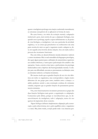 29
quanto a inteligência prolonga esta criação conduzindo mentalmente
as estruturas susceptíveis de se aplicarem às formas do meio.
De certa forma, e no início da evolução mental, a adaptação
intelectual é, pois, mais restrita do que a adaptação biológica, mas
quando esta se prolonga, aquela a supera infinitamente: se, do ponto
de vista biológico, a inteligência é um caso particular da atividade
orgânica, e se as coisas que percebemos ou conhecemos são uma
parte restrita do meio ao qual o organismo tende a adaptar-se, dá-
se em seguida uma inversão destas relações. Isso em nada exclui a
procura dos invariantes funcionais.
Há, com efeito, no desenvolvimento mental, elementos variáveis
e outros invariantes. Daí os mal-entendidos da linguagem psicológica,
dos quais alguns partem para a atribuição de características superiores
aos estádios inferiores, e outros para a pulverização dos estádios e das
operações. Assim, convém evitar tanto o preformismo da psicologia
intelectualista como a hipótese das heterogeneidades mentais. A solu-
ção para esta dificuldade encontra-se precisamente na distinção entre
as estruturas variáveis e as funções invariantes.
Do mesmo modo que as grandes funções do ser vivo são idên-
ticas em todos os organismos, mas correspondem a órgãos muito
diferentes de um grupo para outro, também entre a criança e o
adulto podemos assistir a uma construção contínua de estruturas
variadas, enquanto que as grandes funções do pensamento perma-
necem constantes.
Ora, estes funcionamentos invariantes pertencem ao grupo das
duas funções biológicas mais gerais: a organização e a adaptação.
Comecemos pela última, porque se reconhecermos que, no de-
senvolvimento da inteligência, tudo é adaptação, temos de nos
queixar da imprecisão deste conceito.
Alguns biólogos definem simplesmente adaptação pela conser-
vação e pela sobrevivência, isto é, pelo equilíbrio entre o organismo
e o meio. Mas, deste modo, a noção perde todo o seu interesse por-
Jean Piaget_fev2010.pmd 21/10/2010, 09:3329
 