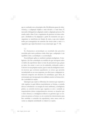 30
que se confunde com a da própria vida. Há diferentes graus de sobre-
vivência, e a adaptação implica o mais elevado e o mais baixo. É
necessário distinguirmos adaptação-estado e adaptação-processo. No
estado, nada é claro. Com o seguimento do processo as coisas come-
çam a deslindar-se: há adaptação a partir do momento em que o
organismo se transforma em função do meio, e que esta variação
tenha por consequência um aumento das trocas entre o meio e o
organismo que sejam favoráveis à sua conservação (pp. 17- 18).
(...)
Se chamarmos acomodação ao resultado das pressões
exercidas pelo meio, podemos então dizer que a adaptação é um
equilíbrio entre a assimilação e a acomodação.
Esta definição aplica-se também à própria inteligência. A inte-
ligência é de fato assimilação na medida em que incorpora todos
os dados da experiência. Quer se trate do pensamento que, graças
ao juízo, faz entrar o novo no já conhecido, reduzindo assim o
Universo às suas próprias noções, quer se trate da inteligência sensó-
rio-motora que estrutura igualmente as coisas que percebe
reconduzindo-as aos seus esquemas, nos dois casos a adaptação in-
telectual comporta um elemento de assimilação, quer dizer, de
estruturação por incorporação da realidade exterior às formas devi-
das à atividade do sujeito.
Quaisquer que sejam as diferenças de natureza que separam a
vida orgânica (a qual elabora materialmente as formas, e assimila
desta as substâncias e as energias do meio ambiente), a inteligência
prática ou sensório-motora (que organiza os atos e assimila ao
esquematismo destes comportamentos motores as situações que
o meio oferece) e a inteligência reflexiva ou gnóstica (que se con-
tenta em pensar as formas ou em construí-las interiormente para
lhes assimilar o conteúdo da experiência), tanto umas como as
outras se adaptam assimilando os objetos ao sujeito.
Jean Piaget_fev2010.pmd 21/10/2010, 09:3330
 