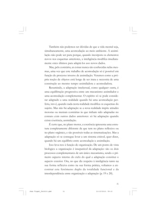 31
Também não podemos ter dúvidas de que a vida mental seja,
simultaneamente, uma acomodação ao meio ambiente. A assimi-
lação não pode ser pura porque, quando incorpora os elementos
novos nos esquemas anteriores, a inteligência modifica imediata-
mente estes últimos para adaptá-los aos novos dados.
Mas, pelo contrário, as coisas nunca são conhecidas nelas mes-
mas, uma vez que este trabalho de acomodação só é possível em
função do processo inverso de assimilação. Veremos como a pró-
pria noção de objetos está longe de ser inata e necessita de uma
construção ao mesmo tempo assimiladora e acomodadora.
Resumindo, a adaptação intelectual, como qualquer outra, é
uma equilibração progressiva entre um mecanismo assimilador e
uma acomodação complementar. O espírito só se pode conside-
rar adaptado a uma realidade quando há uma acomodação per-
feita, isto é, quando nada nesta realidade modifica os esquemas do
sujeito. Mas não há adaptação se a nova realidade impõe atitudes
motoras ou mentais contrárias às que tinham sido adaptadas no
contato com outros dados anteriores: só há adaptação quando
existe coerência, assimilação.
É certo que, no plano motor, a coerência apresenta uma estru-
tura completamente diferente da que tem no plano reflexivo ou
no plano orgânico, e são possíveis todas as sistematizações. Mas a
adaptação só se consegue levar a um sistema estável, quer dizer,
quando há um equilíbrio entre acomodação e assimilação.
Isso leva-nos à função de organização. De um ponto de vista
biológico a organização é inseparável da adaptação: são os dois
processos complementares de um único mecanismo, sendo o pri-
meiro aspecto interno do ciclo do qual a adaptação constitui o
aspecto exterior. Ora, no que diz respeito à inteligência tanto na
sua forma reflexiva como na sua forma prática, voltamos a en-
contrar este fenômeno duplo da totalidade funcional e da
interdependência entre organização e adaptação (p. 19 e 20).
Jean Piaget_fev2010.pmd 21/10/2010, 09:3331
 
