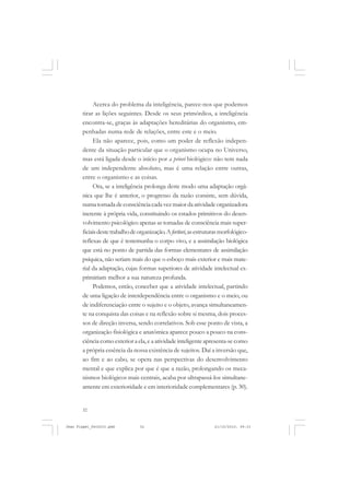 32
Acerca do problema da inteligência, parece-nos que podemos
tirar as lições seguintes. Desde os seus primórdios, a inteligência
encontra-se, graças às adaptações hereditárias do organismo, em-
penhadas numa rede de relações, entre este e o meio.
Ela não aparece, pois, como um poder de reflexão indepen-
dente da situação particular que o organismo ocupa no Universo,
mas está ligada desde o início por a priori biológico: não tem nada
de um independente absoluto, mas é uma relação entre outras,
entre o organismo e as coisas.
Ora, se a inteligência prolonga deste modo uma adaptação orgâ-
nica que lhe é anterior, o progresso da razão consiste, sem dúvida,
numatomadadeconsciênciacadavezmaiordaatividadeorganizadora
inerente à própria vida, constituindo os estados primitivos do desen-
volvimento psicológico apenas as tomadas de consciência mais super-
ficiaisdestetrabalhodeorganização.Afortiori,asestruturasmorfológico-
reflexas de que é testemunha o corpo vivo, e a assimilação biológica
que está no ponto de partida das formas elementares de assimilação
psíquica, não seriam mais do que o esboço mais exterior e mais mate-
rial da adaptação, cujas formas superiores de atividade intelectual ex-
primiriam melhor a sua natureza profunda.
Podemos, então, conceber que a atividade intelectual, partindo
de uma ligação de interdependência entre o organismo e o meio, ou
de indiferenciação entre o sujeito e o objeto, avança simultaneamen-
te na conquista das coisas e na reflexão sobre si mesma, dois proces-
sos de direção inversa, sendo correlativos. Sob esse ponto de vista, a
organização fisiológica e anatômica aparece pouco a pouco na cons-
ciência como exterior a ela, e a atividade inteligente apresenta-se como
a própria essência da nossa existência de sujeitos. Daí a inversão que,
ao fim e ao cabo, se opera nas perspectivas do desenvolvimento
mental e que explica por que é que a razão, prolongando os meca-
nismos biológicos mais centrais, acaba por ultrapassá-los simultane-
amente em exterioridade e em interioridade complementares (p. 30).
Jean Piaget_fev2010.pmd 21/10/2010, 09:3332
 